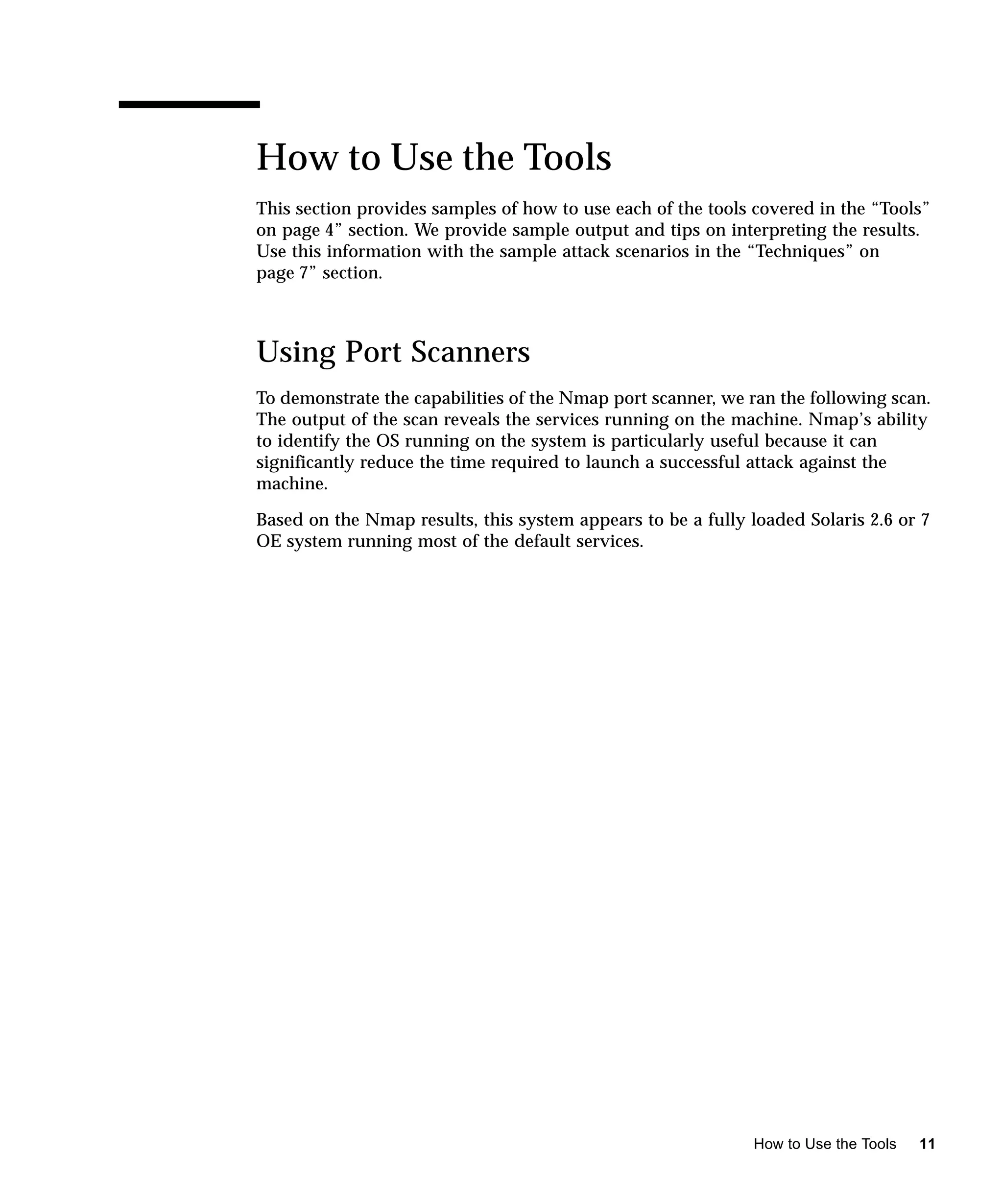 How to Use the Tools
This section provides samples of how to use each of the tools covered in the “Tools”
on page 4” section. We provide sample output and tips on interpreting the results.
Use this information with the sample attack scenarios in the “Techniques” on
page 7” section.



Using Port Scanners
To demonstrate the capabilities of the Nmap port scanner, we ran the following scan.
The output of the scan reveals the services running on the machine. Nmap’s ability
to identify the OS running on the system is particularly useful because it can
significantly reduce the time required to launch a successful attack against the
machine.

Based on the Nmap results, this system appears to be a fully loaded Solaris 2.6 or 7
OE system running most of the default services.




                                                              How to Use the Tools   11
 