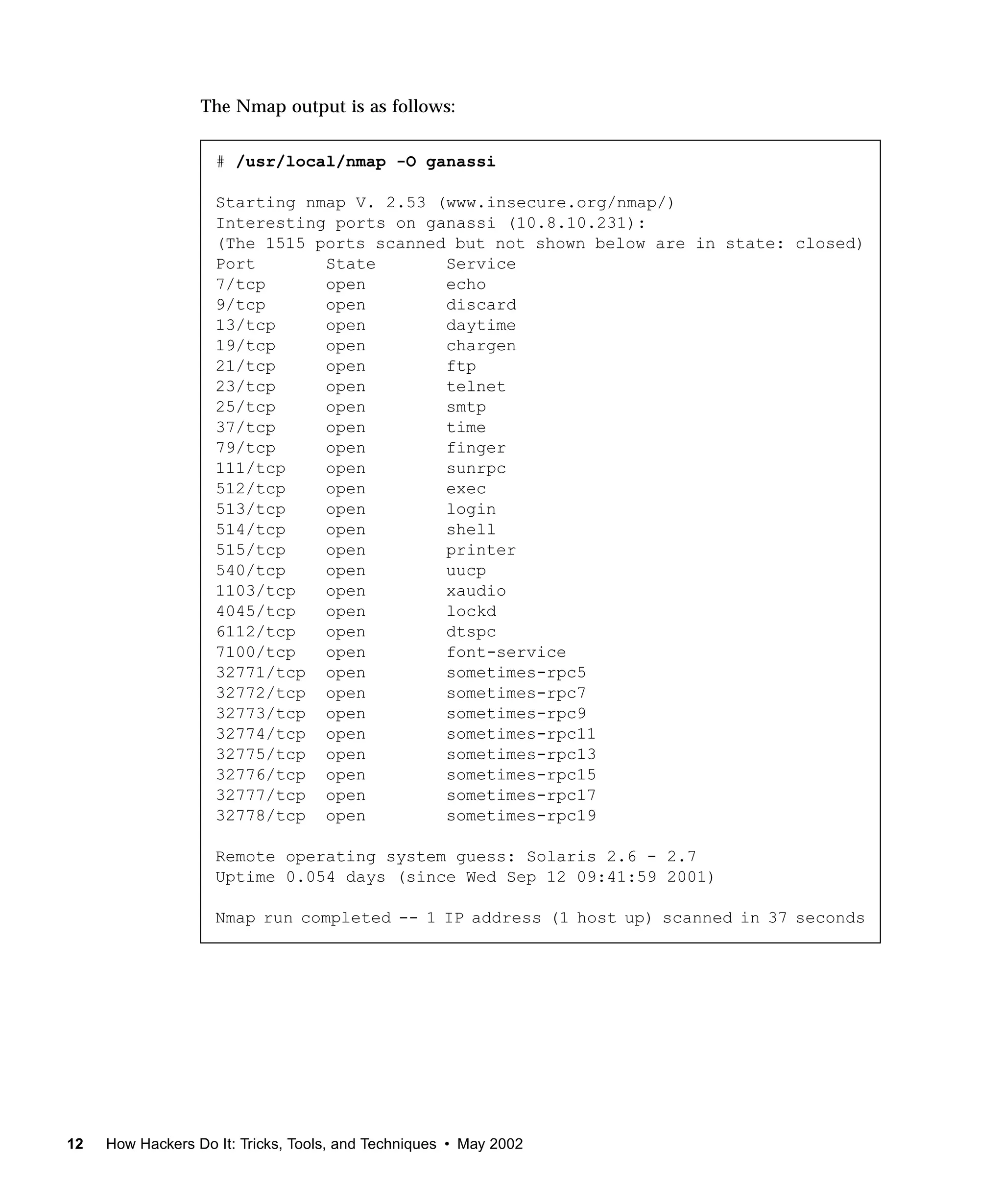 The Nmap output is as follows:


                    # /usr/local/nmap -O ganassi

                    Starting nmap V. 2.53 (www.insecure.org/nmap/)
                    Interesting ports on ganassi (10.8.10.231):
                    (The 1515 ports scanned but not shown below are in state: closed)
                    Port       State       Service
                    7/tcp      open        echo
                    9/tcp      open        discard
                    13/tcp     open        daytime
                    19/tcp     open        chargen
                    21/tcp     open        ftp
                    23/tcp     open        telnet
                    25/tcp     open        smtp
                    37/tcp     open        time
                    79/tcp     open        finger
                    111/tcp    open        sunrpc
                    512/tcp    open        exec
                    513/tcp    open        login
                    514/tcp    open        shell
                    515/tcp    open        printer
                    540/tcp    open        uucp
                    1103/tcp   open        xaudio
                    4045/tcp   open        lockd
                    6112/tcp   open        dtspc
                    7100/tcp   open        font-service
                    32771/tcp open         sometimes-rpc5
                    32772/tcp open         sometimes-rpc7
                    32773/tcp open         sometimes-rpc9
                    32774/tcp open         sometimes-rpc11
                    32775/tcp open         sometimes-rpc13
                    32776/tcp open         sometimes-rpc15
                    32777/tcp open         sometimes-rpc17
                    32778/tcp open         sometimes-rpc19

                    Remote operating system guess: Solaris 2.6 - 2.7
                    Uptime 0.054 days (since Wed Sep 12 09:41:59 2001)

                    Nmap run completed -- 1 IP address (1 host up) scanned in 37 seconds




12   How Hackers Do It: Tricks, Tools, and Techniques • May 2002
 