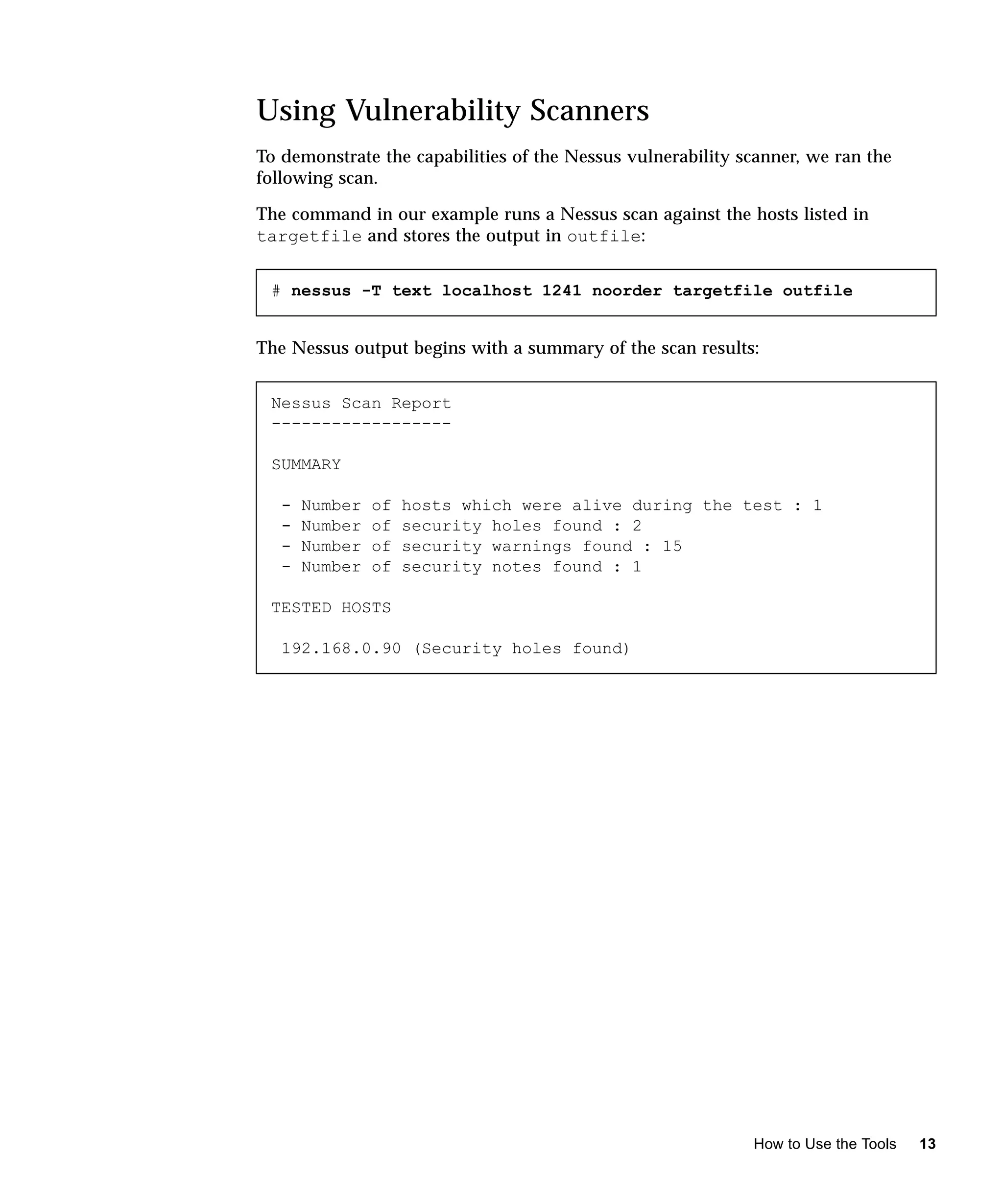 Using Vulnerability Scanners
To demonstrate the capabilities of the Nessus vulnerability scanner, we ran the
following scan.

The command in our example runs a Nessus scan against the hosts listed in
targetfile and stores the output in outfile:


 # nessus -T text localhost 1241 noorder targetfile outfile


The Nessus output begins with a summary of the scan results:


 Nessus Scan Report
 ------------------

 SUMMARY

   -   Number   of   hosts which were alive during the test : 1
   -   Number   of   security holes found : 2
   -   Number   of   security warnings found : 15
   -   Number   of   security notes found : 1

 TESTED HOSTS

   192.168.0.90 (Security holes found)




                                                             How to Use the Tools   13
 
