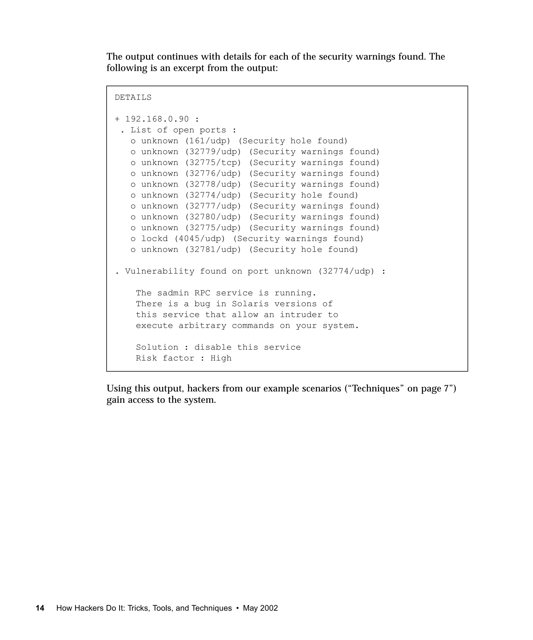 The output continues with details for each of the security warnings found. The
                  following is an excerpt from the output:


                    DETAILS

                    + 192.168.0.90 :
                     . List of open ports :
                       o unknown (161/udp) (Security hole found)
                       o unknown (32779/udp) (Security warnings found)
                       o unknown (32775/tcp) (Security warnings found)
                       o unknown (32776/udp) (Security warnings found)
                       o unknown (32778/udp) (Security warnings found)
                       o unknown (32774/udp) (Security hole found)
                       o unknown (32777/udp) (Security warnings found)
                       o unknown (32780/udp) (Security warnings found)
                       o unknown (32775/udp) (Security warnings found)
                       o lockd (4045/udp) (Security warnings found)
                       o unknown (32781/udp) (Security hole found)

                    . Vulnerability found on port unknown (32774/udp) :

                          The sadmin RPC service is running.
                          There is a bug in Solaris versions of
                          this service that allow an intruder to
                          execute arbitrary commands on your system.

                          Solution : disable this service
                          Risk factor : High


                  Using this output, hackers from our example scenarios (“Techniques” on page 7”)
                  gain access to the system.




14   How Hackers Do It: Tricks, Tools, and Techniques • May 2002
 