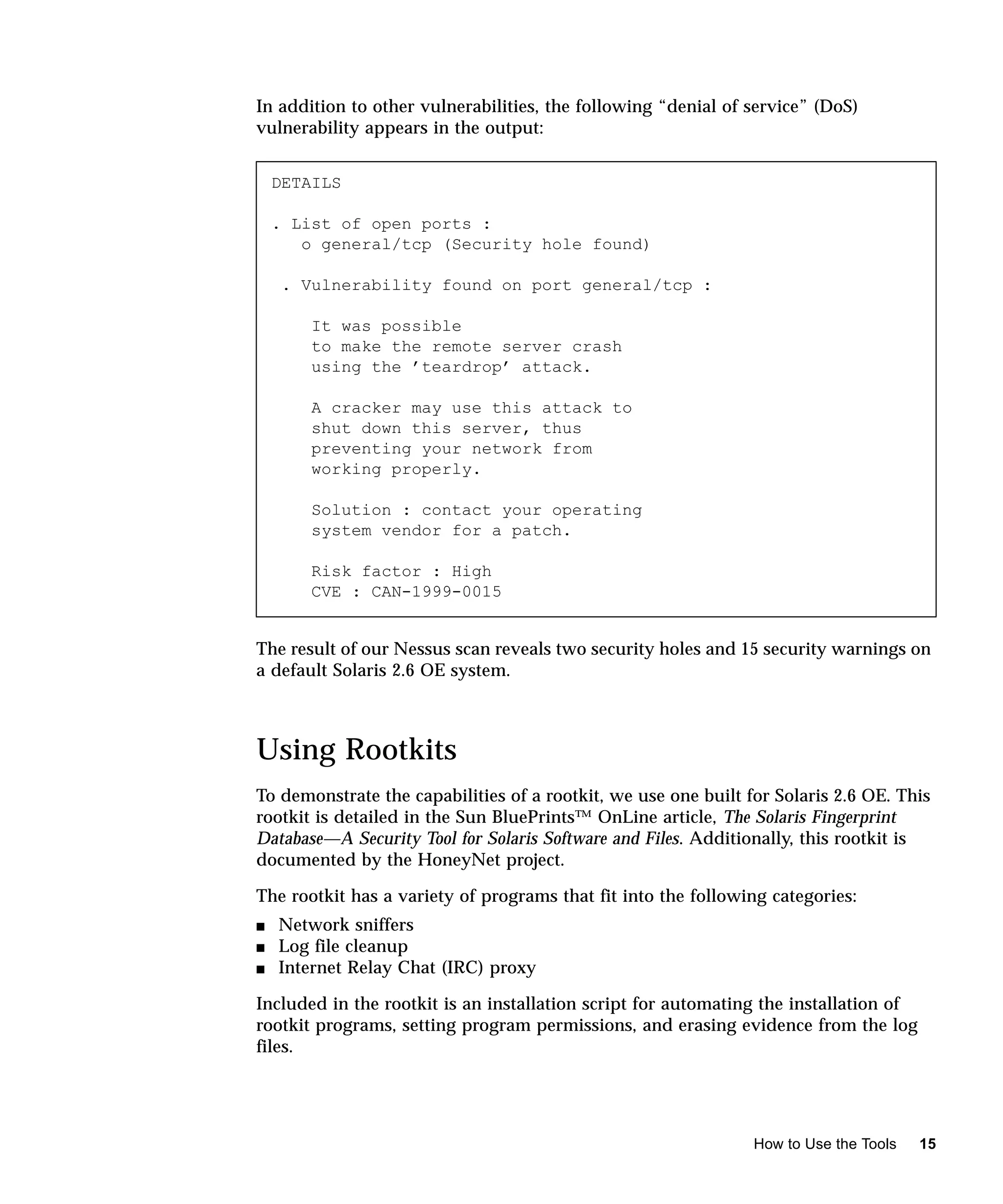 In addition to other vulnerabilities, the following “denial of service” (DoS)
vulnerability appears in the output:


    DETAILS

    . List of open ports :
       o general/tcp (Security hole found)

     . Vulnerability found on port general/tcp :

        It was possible
        to make the remote server crash
        using the ’teardrop’ attack.

        A cracker may use this attack to
        shut down this server, thus
        preventing your network from
        working properly.

        Solution : contact your operating
        system vendor for a patch.

        Risk factor : High
        CVE : CAN-1999-0015


The result of our Nessus scan reveals two security holes and 15 security warnings on
a default Solaris 2.6 OE system.



Using Rootkits
To demonstrate the capabilities of a rootkit, we use one built for Solaris 2.6 OE. This
rootkit is detailed in the Sun BluePrints™ OnLine article, The Solaris Fingerprint
Database—A Security Tool for Solaris Software and Files. Additionally, this rootkit is
documented by the HoneyNet project.

The rootkit has a variety of programs that fit into the following categories:
s   Network sniffers
s   Log file cleanup
s   Internet Relay Chat (IRC) proxy

Included in the rootkit is an installation script for automating the installation of
rootkit programs, setting program permissions, and erasing evidence from the log
files.




                                                                How to Use the Tools   15
 