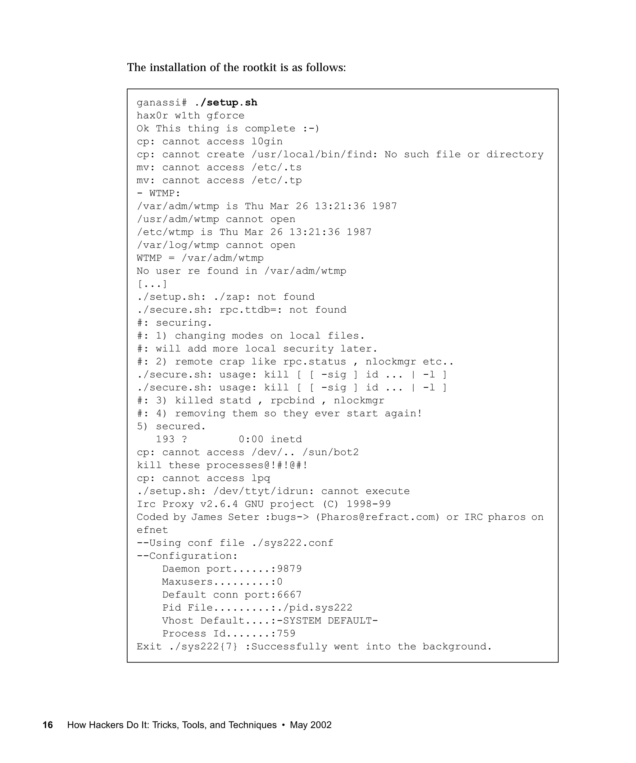 The installation of the rootkit is as follows:


                    ganassi# ./setup.sh
                    hax0r w1th gforce
                    Ok This thing is complete :-)
                    cp: cannot access l0gin
                    cp: cannot create /usr/local/bin/find: No such file or directory
                    mv: cannot access /etc/.ts
                    mv: cannot access /etc/.tp
                    - WTMP:
                    /var/adm/wtmp is Thu Mar 26 13:21:36 1987
                    /usr/adm/wtmp cannot open
                    /etc/wtmp is Thu Mar 26 13:21:36 1987
                    /var/log/wtmp cannot open
                    WTMP = /var/adm/wtmp
                    No user re found in /var/adm/wtmp
                    [...]
                    ./setup.sh: ./zap: not found
                    ./secure.sh: rpc.ttdb=: not found
                    #: securing.
                    #: 1) changing modes on local files.
                    #: will add more local security later.
                    #: 2) remote crap like rpc.status , nlockmgr etc..
                    ./secure.sh: usage: kill [ [ -sig ] id ... | -l ]
                    ./secure.sh: usage: kill [ [ -sig ] id ... | -l ]
                    #: 3) killed statd , rpcbind , nlockmgr
                    #: 4) removing them so they ever start again!
                    5) secured.
                       193 ?         0:00 inetd
                    cp: cannot access /dev/.. /sun/bot2
                    kill these processes@!#!@#!
                    cp: cannot access lpq
                    ./setup.sh: /dev/ttyt/idrun: cannot execute
                    Irc Proxy v2.6.4 GNU project (C) 1998-99
                    Coded by James Seter :bugs-> (Pharos@refract.com) or IRC pharos on
                    efnet
                    --Using conf file ./sys222.conf
                    --Configuration:
                        Daemon port......:9879
                        Maxusers.........:0
                        Default conn port:6667
                        Pid File.........:./pid.sys222
                        Vhost Default....:-SYSTEM DEFAULT-
                        Process Id.......:759
                    Exit ./sys222{7} :Successfully went into the background.




16   How Hackers Do It: Tricks, Tools, and Techniques • May 2002
 