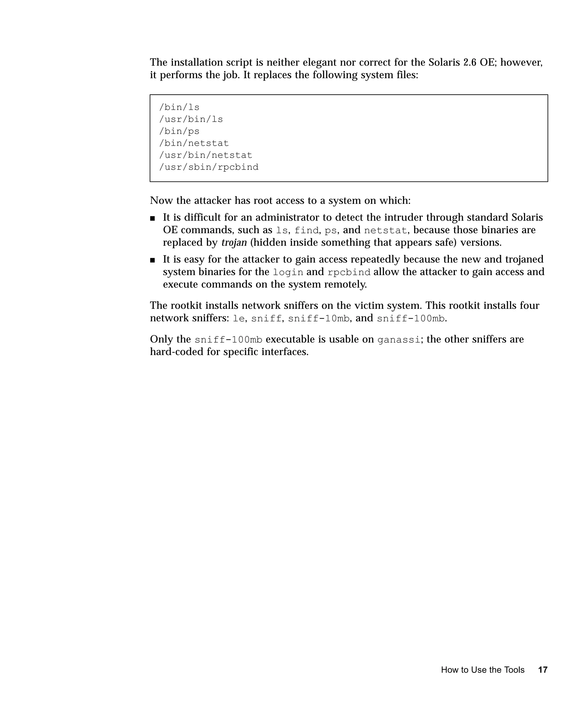 The installation script is neither elegant nor correct for the Solaris 2.6 OE; however,
it performs the job. It replaces the following system files:


    /bin/ls
    /usr/bin/ls
    /bin/ps
    /bin/netstat
    /usr/bin/netstat
    /usr/sbin/rpcbind


Now the attacker has root access to a system on which:
s   It is difficult for an administrator to detect the intruder through standard Solaris
    OE commands, such as ls, find, ps, and netstat, because those binaries are
    replaced by trojan (hidden inside something that appears safe) versions.
s   It is easy for the attacker to gain access repeatedly because the new and trojaned
    system binaries for the login and rpcbind allow the attacker to gain access and
    execute commands on the system remotely.

The rootkit installs network sniffers on the victim system. This rootkit installs four
network sniffers: le, sniff, sniff-10mb, and sniff-100mb.

Only the sniff-100mb executable is usable on ganassi; the other sniffers are
hard-coded for specific interfaces.




                                                                 How to Use the Tools   17
 