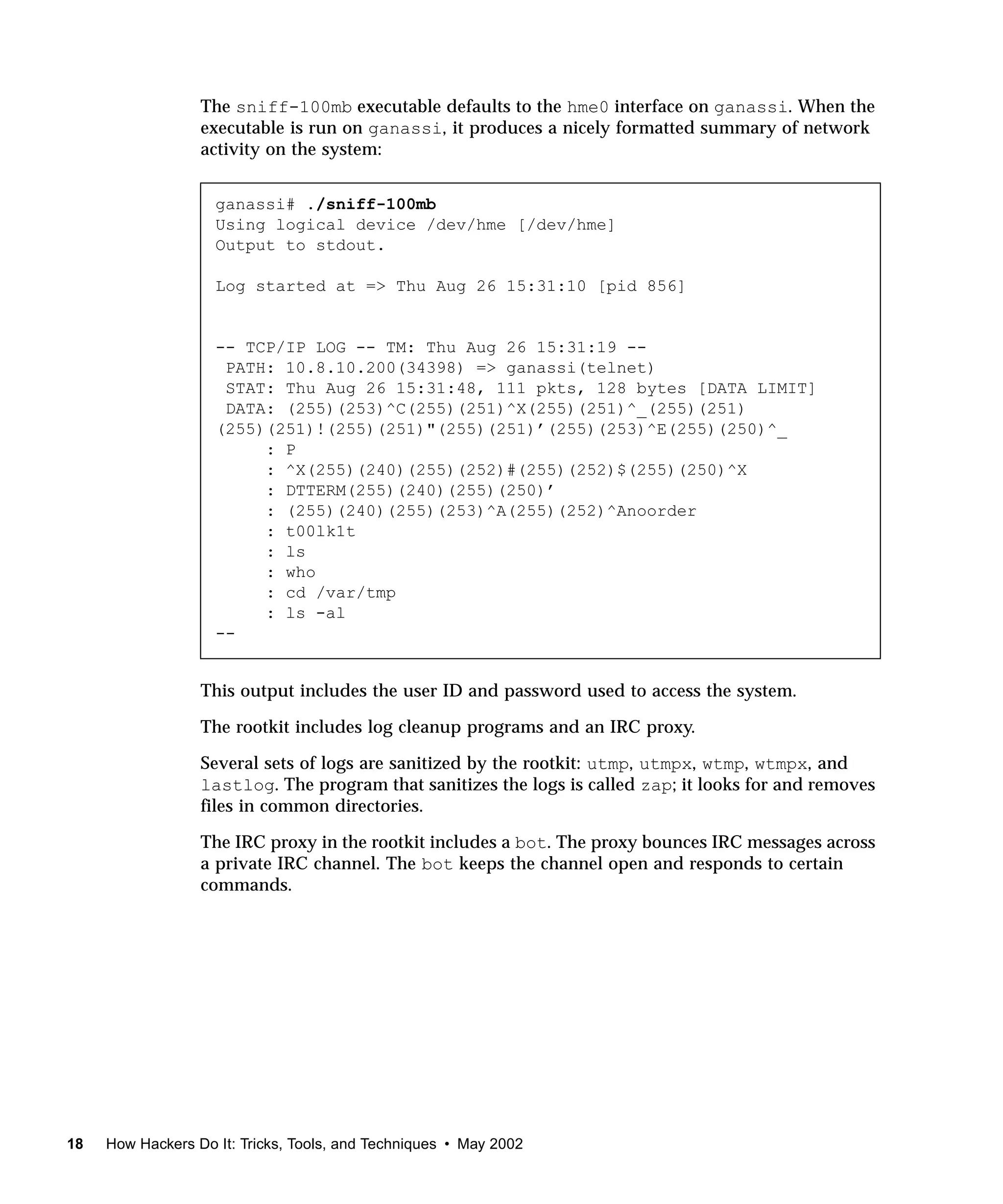 The sniff-100mb executable defaults to the hme0 interface on ganassi. When the
                  executable is run on ganassi, it produces a nicely formatted summary of network
                  activity on the system:


                    ganassi# ./sniff-100mb
                    Using logical device /dev/hme [/dev/hme]
                    Output to stdout.

                    Log started at => Thu Aug 26 15:31:10 [pid 856]


                    -- TCP/IP LOG -- TM: Thu Aug 26 15:31:19 --
                     PATH: 10.8.10.200(34398) => ganassi(telnet)
                     STAT: Thu Aug 26 15:31:48, 111 pkts, 128 bytes [DATA LIMIT]
                     DATA: (255)(253)^C(255)(251)^X(255)(251)^_(255)(251)
                    (255)(251)!(255)(251)"(255)(251)’(255)(253)^E(255)(250)^_
                         : P
                         : ^X(255)(240)(255)(252)#(255)(252)$(255)(250)^X
                         : DTTERM(255)(240)(255)(250)’
                         : (255)(240)(255)(253)^A(255)(252)^Anoorder
                         : t00lk1t
                         : ls
                         : who
                         : cd /var/tmp
                         : ls -al
                    --


                  This output includes the user ID and password used to access the system.

                  The rootkit includes log cleanup programs and an IRC proxy.

                  Several sets of logs are sanitized by the rootkit: utmp, utmpx, wtmp, wtmpx, and
                  lastlog. The program that sanitizes the logs is called zap; it looks for and removes
                  files in common directories.

                  The IRC proxy in the rootkit includes a bot. The proxy bounces IRC messages across
                  a private IRC channel. The bot keeps the channel open and responds to certain
                  commands.




18   How Hackers Do It: Tricks, Tools, and Techniques • May 2002
 