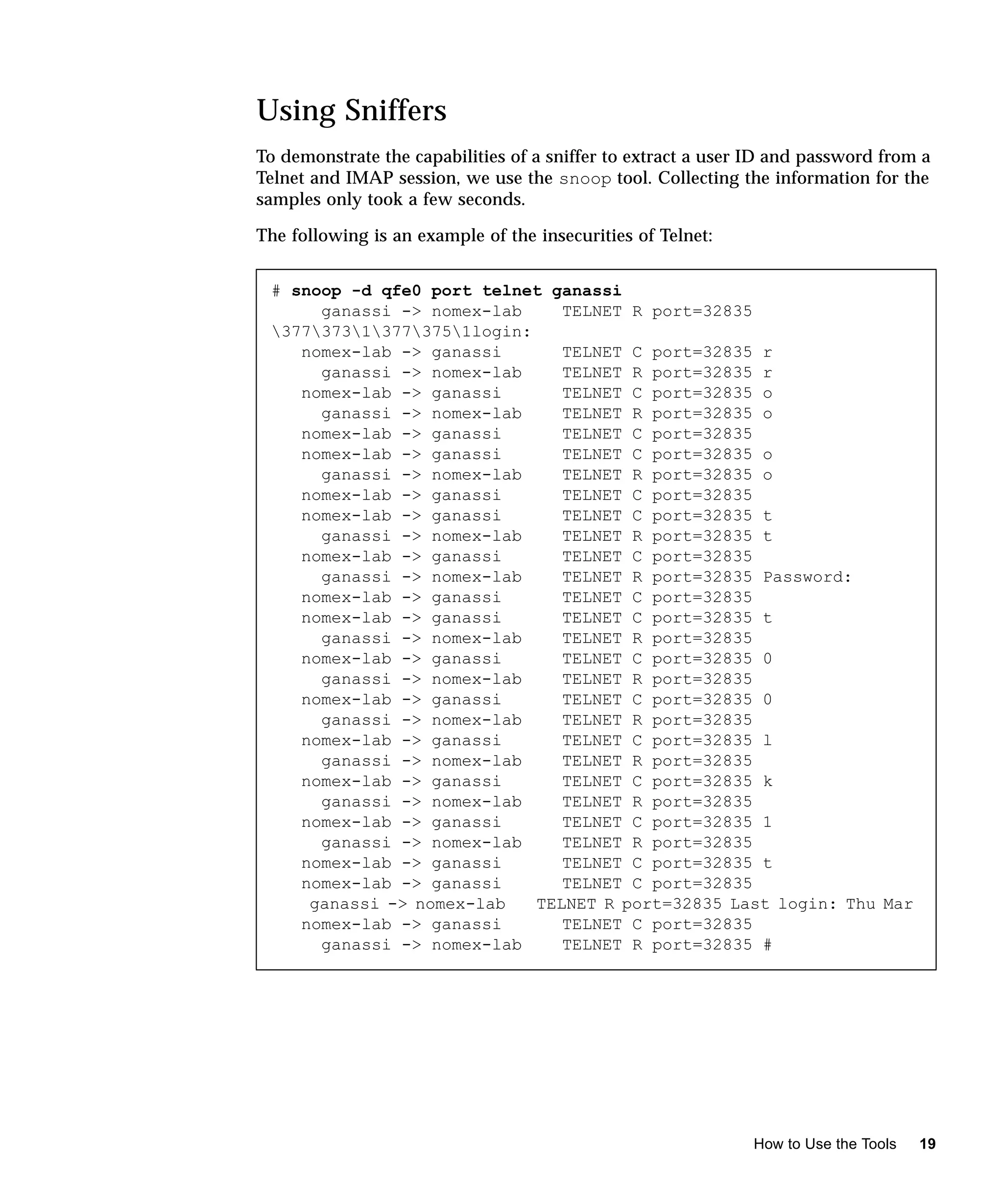 Using Sniffers
To demonstrate the capabilities of a sniffer to extract a user ID and password from a
Telnet and IMAP session, we use the snoop tool. Collecting the information for the
samples only took a few seconds.

The following is an example of the insecurities of Telnet:


 # snoop -d qfe0 port telnet ganassi
      ganassi -> nomex-lab     TELNET R port=32835
 37737313773751login:
    nomex-lab -> ganassi       TELNET C port=32835 r
      ganassi -> nomex-lab     TELNET R port=32835 r
    nomex-lab -> ganassi       TELNET C port=32835 o
      ganassi -> nomex-lab     TELNET R port=32835 o
    nomex-lab -> ganassi       TELNET C port=32835
    nomex-lab -> ganassi       TELNET C port=32835 o
      ganassi -> nomex-lab     TELNET R port=32835 o
    nomex-lab -> ganassi       TELNET C port=32835
    nomex-lab -> ganassi       TELNET C port=32835 t
      ganassi -> nomex-lab     TELNET R port=32835 t
    nomex-lab -> ganassi       TELNET C port=32835
      ganassi -> nomex-lab     TELNET R port=32835 Password:
    nomex-lab -> ganassi       TELNET C port=32835
    nomex-lab -> ganassi       TELNET C port=32835 t
      ganassi -> nomex-lab     TELNET R port=32835
    nomex-lab -> ganassi       TELNET C port=32835 0
      ganassi -> nomex-lab     TELNET R port=32835
    nomex-lab -> ganassi       TELNET C port=32835 0
      ganassi -> nomex-lab     TELNET R port=32835
    nomex-lab -> ganassi       TELNET C port=32835 l
      ganassi -> nomex-lab     TELNET R port=32835
    nomex-lab -> ganassi       TELNET C port=32835 k
      ganassi -> nomex-lab     TELNET R port=32835
    nomex-lab -> ganassi       TELNET C port=32835 1
      ganassi -> nomex-lab     TELNET R port=32835
    nomex-lab -> ganassi       TELNET C port=32835 t
    nomex-lab -> ganassi       TELNET C port=32835
     ganassi -> nomex-lab   TELNET R port=32835 Last login: Thu Mar
    nomex-lab -> ganassi       TELNET C port=32835
      ganassi -> nomex-lab     TELNET R port=32835 #




                                                              How to Use the Tools   19
 