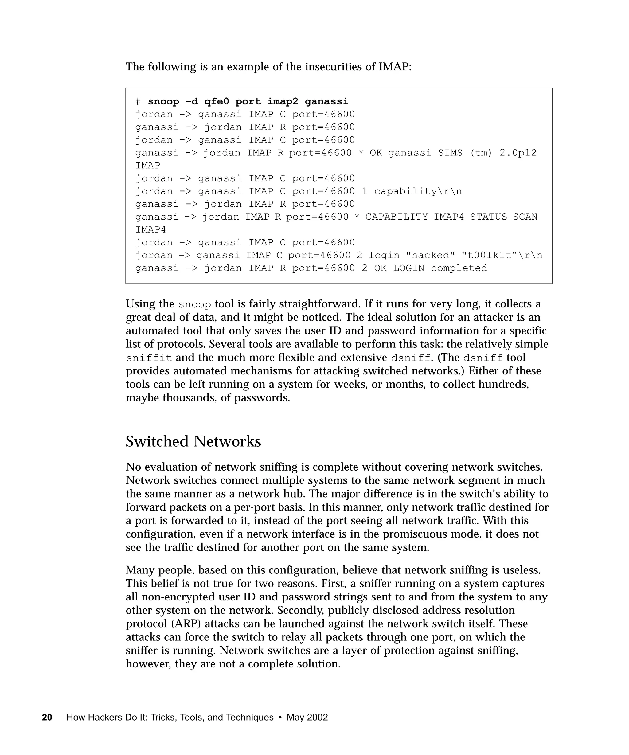 The following is an example of the insecurities of IMAP:


                    # snoop -d qfe0 port imap2 ganassi
                    jordan -> ganassi IMAP C port=46600
                    ganassi -> jordan IMAP R port=46600
                    jordan -> ganassi IMAP C port=46600
                    ganassi -> jordan IMAP R port=46600 * OK ganassi SIMS (tm) 2.0p12
                    IMAP
                    jordan -> ganassi IMAP C port=46600
                    jordan -> ganassi IMAP C port=46600 1 capabilityrn
                    ganassi -> jordan IMAP R port=46600
                    ganassi -> jordan IMAP R port=46600 * CAPABILITY IMAP4 STATUS SCAN
                    IMAP4
                    jordan -> ganassi IMAP C port=46600
                    jordan -> ganassi IMAP C port=46600 2 login "hacked" "t00lk1t”rn
                    ganassi -> jordan IMAP R port=46600 2 OK LOGIN completed


                  Using the snoop tool is fairly straightforward. If it runs for very long, it collects a
                  great deal of data, and it might be noticed. The ideal solution for an attacker is an
                  automated tool that only saves the user ID and password information for a specific
                  list of protocols. Several tools are available to perform this task: the relatively simple
                  sniffit and the much more flexible and extensive dsniff. (The dsniff tool
                  provides automated mechanisms for attacking switched networks.) Either of these
                  tools can be left running on a system for weeks, or months, to collect hundreds,
                  maybe thousands, of passwords.



                  Switched Networks
                  No evaluation of network sniffing is complete without covering network switches.
                  Network switches connect multiple systems to the same network segment in much
                  the same manner as a network hub. The major difference is in the switch’s ability to
                  forward packets on a per-port basis. In this manner, only network traffic destined for
                  a port is forwarded to it, instead of the port seeing all network traffic. With this
                  configuration, even if a network interface is in the promiscuous mode, it does not
                  see the traffic destined for another port on the same system.

                  Many people, based on this configuration, believe that network sniffing is useless.
                  This belief is not true for two reasons. First, a sniffer running on a system captures
                  all non-encrypted user ID and password strings sent to and from the system to any
                  other system on the network. Secondly, publicly disclosed address resolution
                  protocol (ARP) attacks can be launched against the network switch itself. These
                  attacks can force the switch to relay all packets through one port, on which the
                  sniffer is running. Network switches are a layer of protection against sniffing,
                  however, they are not a complete solution.



20   How Hackers Do It: Tricks, Tools, and Techniques • May 2002
 