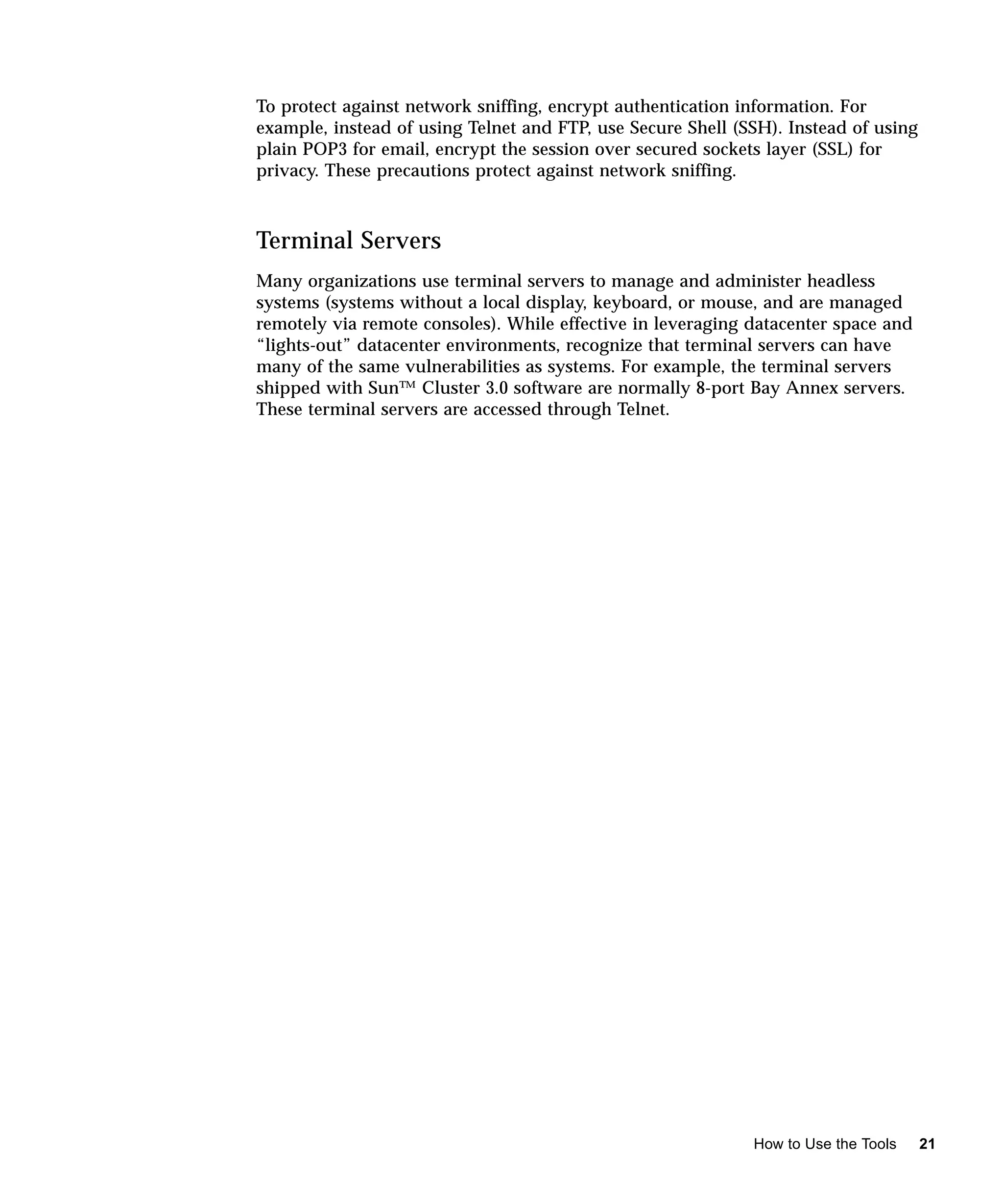 To protect against network sniffing, encrypt authentication information. For
example, instead of using Telnet and FTP, use Secure Shell (SSH). Instead of using
plain POP3 for email, encrypt the session over secured sockets layer (SSL) for
privacy. These precautions protect against network sniffing.



Terminal Servers
Many organizations use terminal servers to manage and administer headless
systems (systems without a local display, keyboard, or mouse, and are managed
remotely via remote consoles). While effective in leveraging datacenter space and
“lights-out” datacenter environments, recognize that terminal servers can have
many of the same vulnerabilities as systems. For example, the terminal servers
shipped with Sun™ Cluster 3.0 software are normally 8-port Bay Annex servers.
These terminal servers are accessed through Telnet.




                                                             How to Use the Tools    21
 