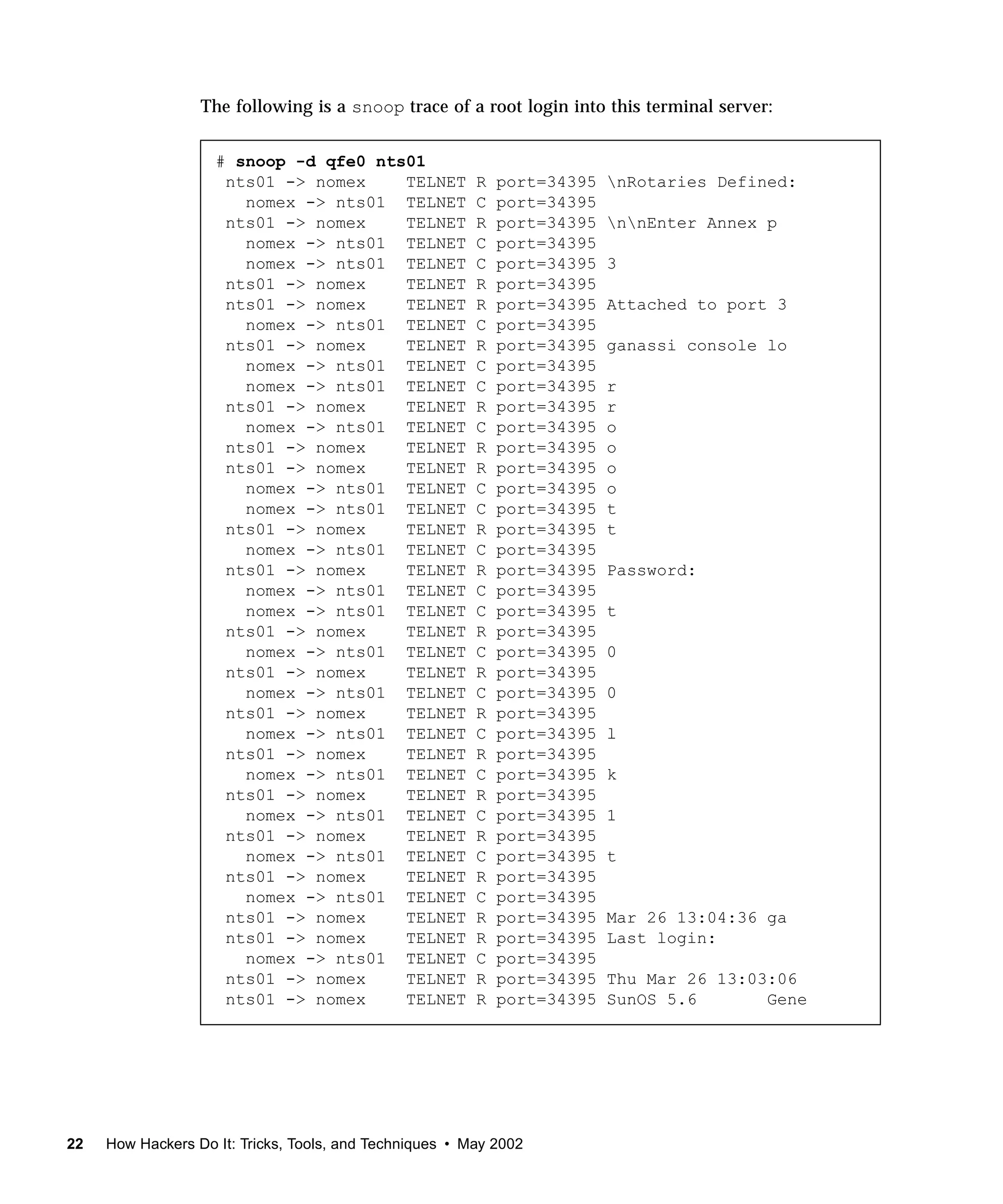 The following is a snoop trace of a root login into this terminal server:


                    # snoop -d qfe0 nts01
                     nts01 -> nomex    TELNET            R   port=34395   nRotaries Defined:
                       nomex -> nts01 TELNET             C   port=34395
                     nts01 -> nomex    TELNET            R   port=34395   nnEnter Annex p
                       nomex -> nts01 TELNET             C   port=34395
                       nomex -> nts01 TELNET             C   port=34395   3
                     nts01 -> nomex    TELNET            R   port=34395
                     nts01 -> nomex    TELNET            R   port=34395   Attached to port 3
                       nomex -> nts01 TELNET             C   port=34395
                     nts01 -> nomex    TELNET            R   port=34395   ganassi console lo
                       nomex -> nts01 TELNET             C   port=34395
                       nomex -> nts01 TELNET             C   port=34395   r
                     nts01 -> nomex    TELNET            R   port=34395   r
                       nomex -> nts01 TELNET             C   port=34395   o
                     nts01 -> nomex    TELNET            R   port=34395   o
                     nts01 -> nomex    TELNET            R   port=34395   o
                       nomex -> nts01 TELNET             C   port=34395   o
                       nomex -> nts01 TELNET             C   port=34395   t
                     nts01 -> nomex    TELNET            R   port=34395   t
                       nomex -> nts01 TELNET             C   port=34395
                     nts01 -> nomex    TELNET            R   port=34395   Password:
                       nomex -> nts01 TELNET             C   port=34395
                       nomex -> nts01 TELNET             C   port=34395   t
                     nts01 -> nomex    TELNET            R   port=34395
                       nomex -> nts01 TELNET             C   port=34395   0
                     nts01 -> nomex    TELNET            R   port=34395
                       nomex -> nts01 TELNET             C   port=34395   0
                     nts01 -> nomex    TELNET            R   port=34395
                       nomex -> nts01 TELNET             C   port=34395   l
                     nts01 -> nomex    TELNET            R   port=34395
                       nomex -> nts01 TELNET             C   port=34395   k
                     nts01 -> nomex    TELNET            R   port=34395
                       nomex -> nts01 TELNET             C   port=34395   1
                     nts01 -> nomex    TELNET            R   port=34395
                       nomex -> nts01 TELNET             C   port=34395   t
                     nts01 -> nomex    TELNET            R   port=34395
                       nomex -> nts01 TELNET             C   port=34395
                     nts01 -> nomex    TELNET            R   port=34395   Mar 26 13:04:36 ga
                     nts01 -> nomex    TELNET            R   port=34395   Last login:
                       nomex -> nts01 TELNET             C   port=34395
                     nts01 -> nomex    TELNET            R   port=34395   Thu Mar 26 13:03:06
                     nts01 -> nomex    TELNET            R   port=34395   SunOS 5.6       Gene




22   How Hackers Do It: Tricks, Tools, and Techniques • May 2002
 