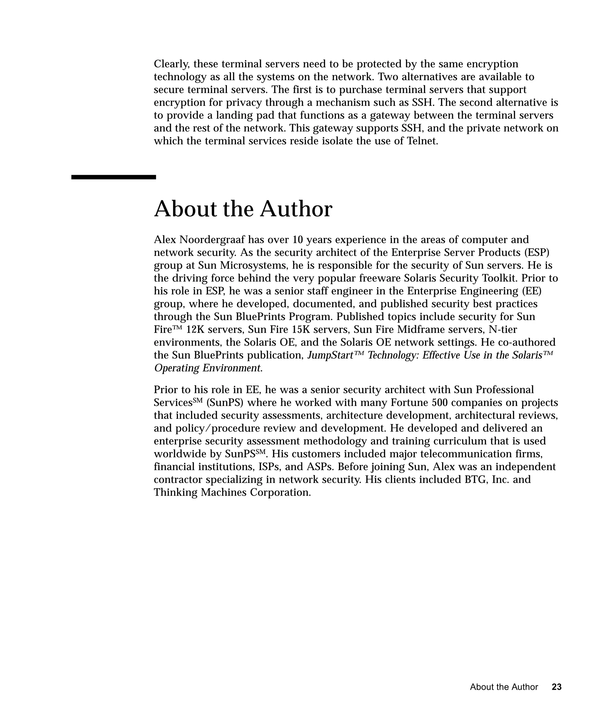 Clearly, these terminal servers need to be protected by the same encryption
technology as all the systems on the network. Two alternatives are available to
secure terminal servers. The first is to purchase terminal servers that support
encryption for privacy through a mechanism such as SSH. The second alternative is
to provide a landing pad that functions as a gateway between the terminal servers
and the rest of the network. This gateway supports SSH, and the private network on
which the terminal services reside isolate the use of Telnet.




About the Author
Alex Noordergraaf has over 10 years experience in the areas of computer and
network security. As the security architect of the Enterprise Server Products (ESP)
group at Sun Microsystems, he is responsible for the security of Sun servers. He is
the driving force behind the very popular freeware Solaris Security Toolkit. Prior to
his role in ESP, he was a senior staff engineer in the Enterprise Engineering (EE)
group, where he developed, documented, and published security best practices
through the Sun BluePrints Program. Published topics include security for Sun
Fire™ 12K servers, Sun Fire 15K servers, Sun Fire Midframe servers, N-tier
environments, the Solaris OE, and the Solaris OE network settings. He co-authored
the Sun BluePrints publication, JumpStart™ Technology: Effective Use in the Solaris™
Operating Environment.

Prior to his role in EE, he was a senior security architect with Sun Professional
ServicesSM (SunPS) where he worked with many Fortune 500 companies on projects
that included security assessments, architecture development, architectural reviews,
and policy/procedure review and development. He developed and delivered an
enterprise security assessment methodology and training curriculum that is used
worldwide by SunPSSM. His customers included major telecommunication firms,
financial institutions, ISPs, and ASPs. Before joining Sun, Alex was an independent
contractor specializing in network security. His clients included BTG, Inc. and
Thinking Machines Corporation.




                                                                  About the Author   23
 