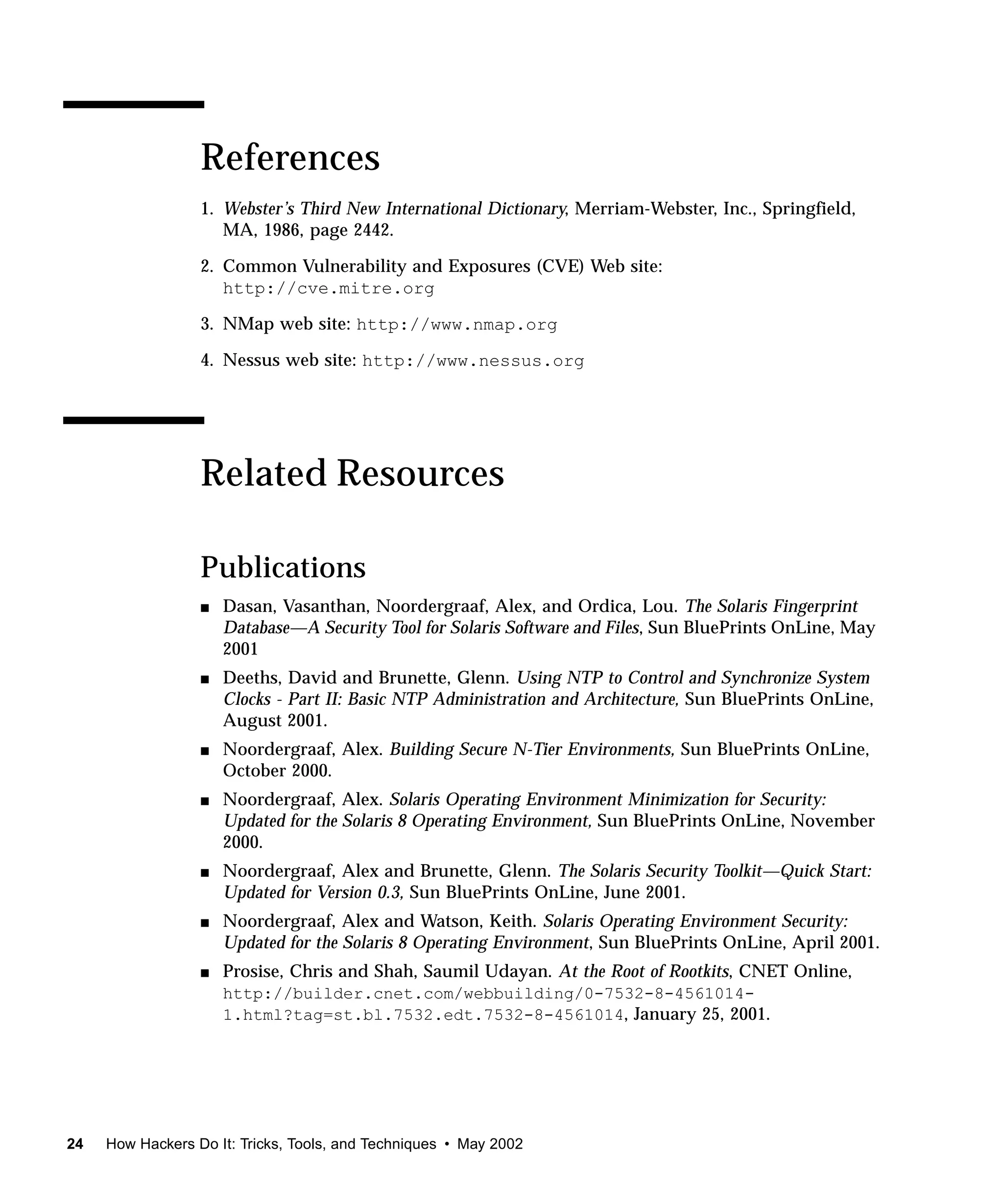 References
                  1. Webster’s Third New International Dictionary, Merriam-Webster, Inc., Springfield,
                     MA, 1986, page 2442.

                  2. Common Vulnerability and Exposures (CVE) Web site:
                     http://cve.mitre.org

                  3. NMap web site: http://www.nmap.org

                  4. Nessus web site: http://www.nessus.org




                  Related Resources

                  Publications
                  s   Dasan, Vasanthan, Noordergraaf, Alex, and Ordica, Lou. The Solaris Fingerprint
                      Database—A Security Tool for Solaris Software and Files, Sun BluePrints OnLine, May
                      2001
                  s   Deeths, David and Brunette, Glenn. Using NTP to Control and Synchronize System
                      Clocks - Part II: Basic NTP Administration and Architecture, Sun BluePrints OnLine,
                      August 2001.
                  s   Noordergraaf, Alex. Building Secure N-Tier Environments, Sun BluePrints OnLine,
                      October 2000.
                  s   Noordergraaf, Alex. Solaris Operating Environment Minimization for Security:
                      Updated for the Solaris 8 Operating Environment, Sun BluePrints OnLine, November
                      2000.
                  s   Noordergraaf, Alex and Brunette, Glenn. The Solaris Security Toolkit—Quick Start:
                      Updated for Version 0.3, Sun BluePrints OnLine, June 2001.
                  s   Noordergraaf, Alex and Watson, Keith. Solaris Operating Environment Security:
                      Updated for the Solaris 8 Operating Environment, Sun BluePrints OnLine, April 2001.
                  s   Prosise, Chris and Shah, Saumil Udayan. At the Root of Rootkits, CNET Online,
                      http://builder.cnet.com/webbuilding/0-7532-8-4561014-
                      1.html?tag=st.bl.7532.edt.7532-8-4561014, January 25, 2001.




24   How Hackers Do It: Tricks, Tools, and Techniques • May 2002
 