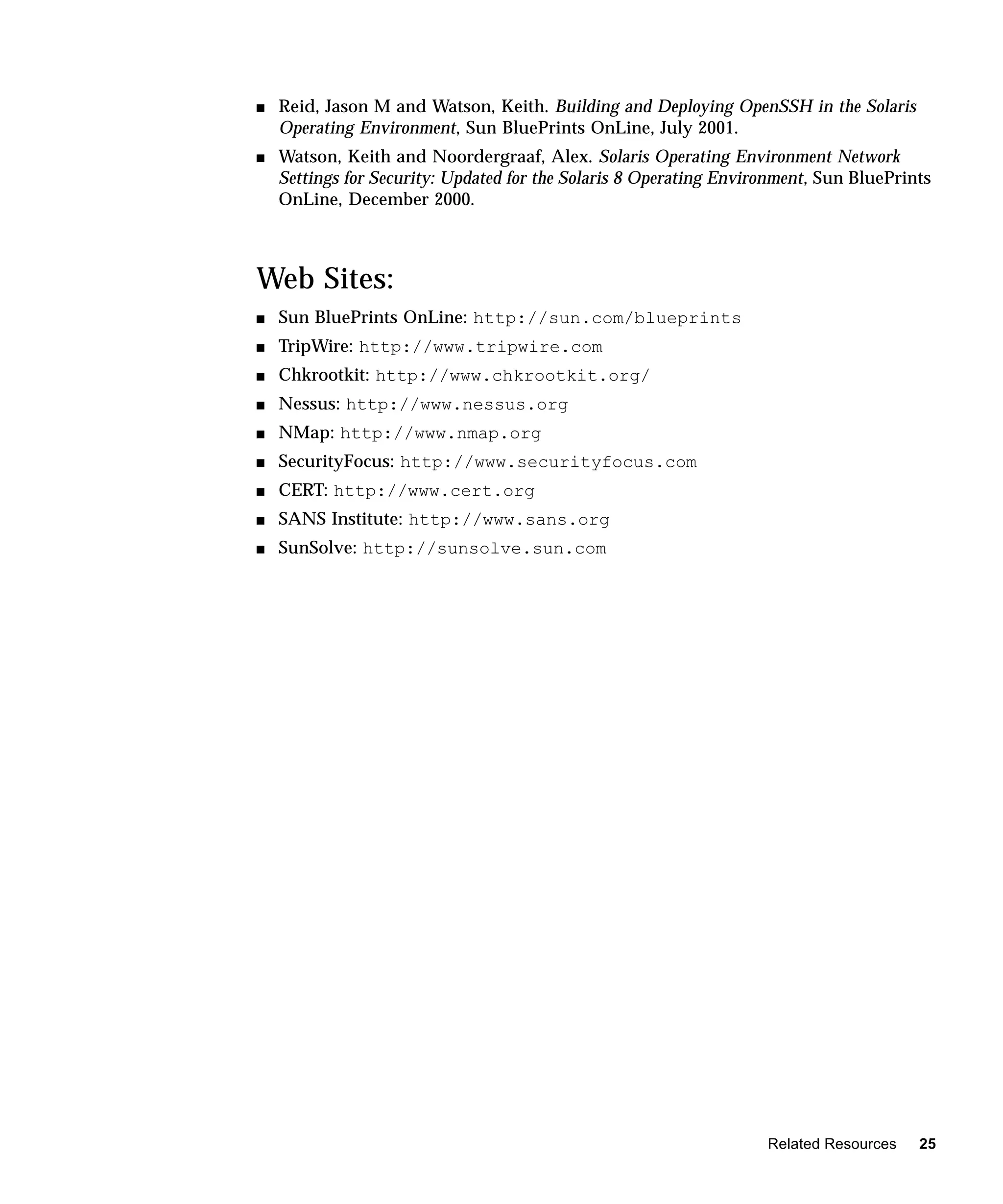 s   Reid, Jason M and Watson, Keith. Building and Deploying OpenSSH in the Solaris
    Operating Environment, Sun BluePrints OnLine, July 2001.
s   Watson, Keith and Noordergraaf, Alex. Solaris Operating Environment Network
    Settings for Security: Updated for the Solaris 8 Operating Environment, Sun BluePrints
    OnLine, December 2000.



Web Sites:
s   Sun BluePrints OnLine: http://sun.com/blueprints
s   TripWire: http://www.tripwire.com
s   Chkrootkit: http://www.chkrootkit.org/
s   Nessus: http://www.nessus.org
s   NMap: http://www.nmap.org
s   SecurityFocus: http://www.securityfocus.com
s   CERT: http://www.cert.org
s   SANS Institute: http://www.sans.org
s   SunSolve: http://sunsolve.sun.com




                                                                    Related Resources   25
 