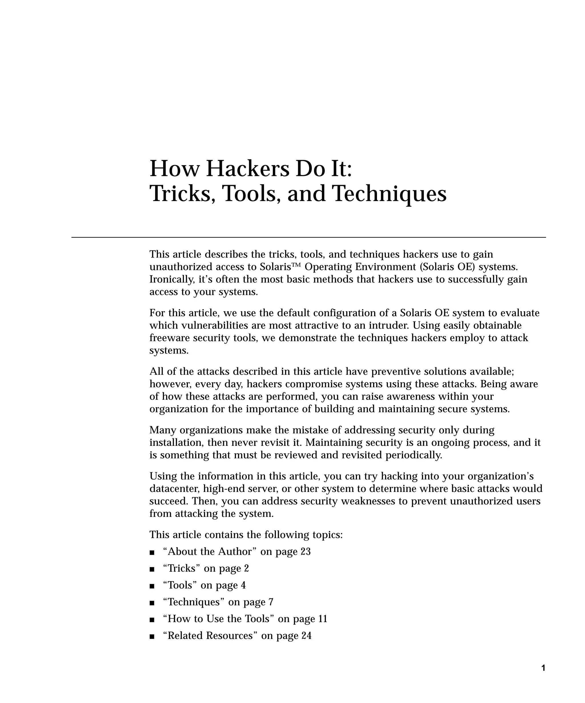 How Hackers Do It:
Tricks, Tools, and Techniques

This article describes the tricks, tools, and techniques hackers use to gain
unauthorized access to Solaris™ Operating Environment (Solaris OE) systems.
Ironically, it’s often the most basic methods that hackers use to successfully gain
access to your systems.

For this article, we use the default configuration of a Solaris OE system to evaluate
which vulnerabilities are most attractive to an intruder. Using easily obtainable
freeware security tools, we demonstrate the techniques hackers employ to attack
systems.

All of the attacks described in this article have preventive solutions available;
however, every day, hackers compromise systems using these attacks. Being aware
of how these attacks are performed, you can raise awareness within your
organization for the importance of building and maintaining secure systems.

Many organizations make the mistake of addressing security only during
installation, then never revisit it. Maintaining security is an ongoing process, and it
is something that must be reviewed and revisited periodically.

Using the information in this article, you can try hacking into your organization’s
datacenter, high-end server, or other system to determine where basic attacks would
succeed. Then, you can address security weaknesses to prevent unauthorized users
from attacking the system.

This article contains the following topics:
s   “About the Author” on page 23
s   “Tricks” on page 2
s   “Tools” on page 4
s   “Techniques” on page 7
s   “How to Use the Tools” on page 11
s   “Related Resources” on page 24


                                                                                          1
 