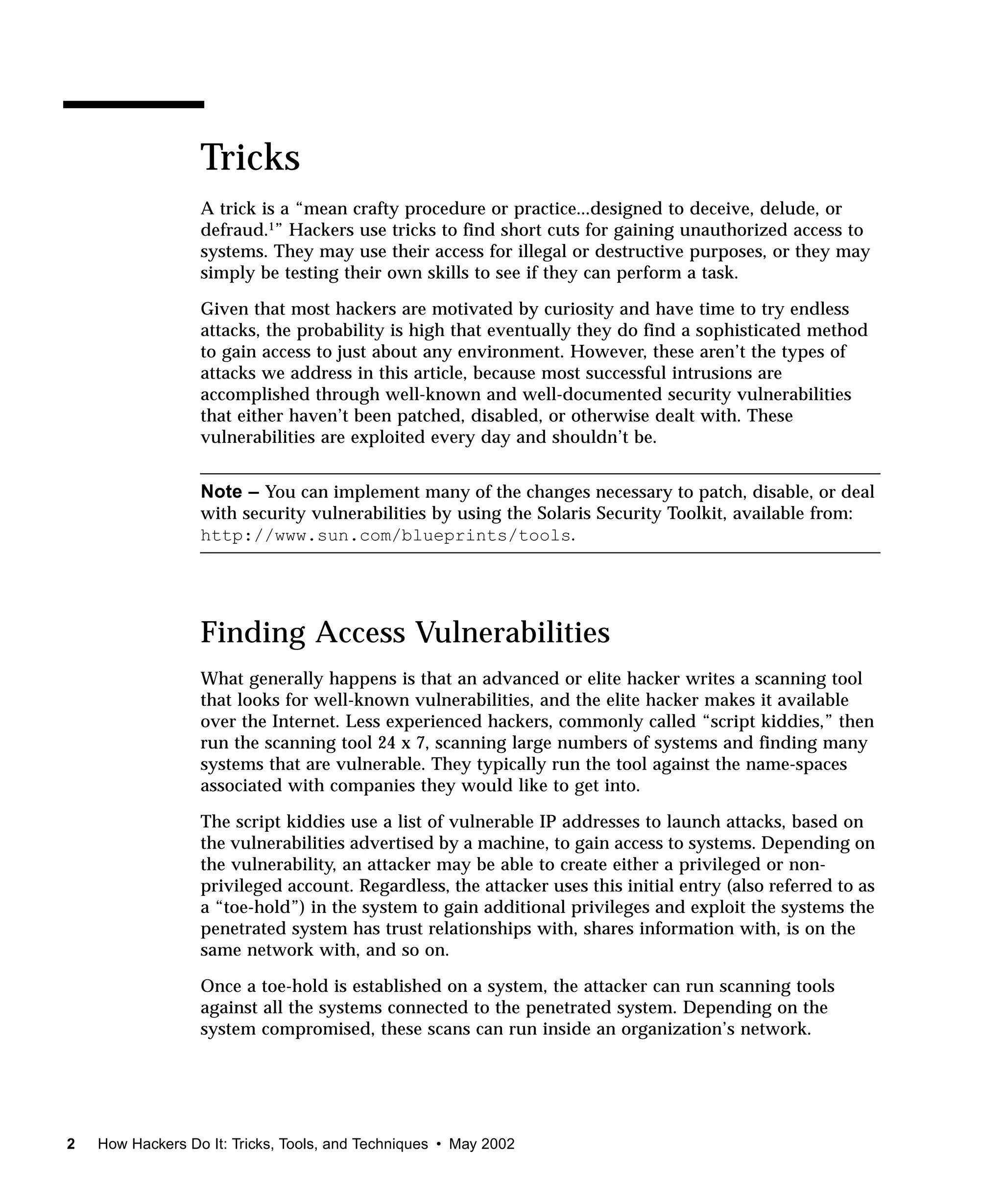Tricks
                  A trick is a “mean crafty procedure or practice...designed to deceive, delude, or
                  defraud.1” Hackers use tricks to find short cuts for gaining unauthorized access to
                  systems. They may use their access for illegal or destructive purposes, or they may
                  simply be testing their own skills to see if they can perform a task.

                  Given that most hackers are motivated by curiosity and have time to try endless
                  attacks, the probability is high that eventually they do find a sophisticated method
                  to gain access to just about any environment. However, these aren’t the types of
                  attacks we address in this article, because most successful intrusions are
                  accomplished through well-known and well-documented security vulnerabilities
                  that either haven’t been patched, disabled, or otherwise dealt with. These
                  vulnerabilities are exploited every day and shouldn’t be.


                  Note – You can implement many of the changes necessary to patch, disable, or deal
                  with security vulnerabilities by using the Solaris Security Toolkit, available from:
                  http://www.sun.com/blueprints/tools.




                  Finding Access Vulnerabilities
                  What generally happens is that an advanced or elite hacker writes a scanning tool
                  that looks for well-known vulnerabilities, and the elite hacker makes it available
                  over the Internet. Less experienced hackers, commonly called “script kiddies,” then
                  run the scanning tool 24 x 7, scanning large numbers of systems and finding many
                  systems that are vulnerable. They typically run the tool against the name-spaces
                  associated with companies they would like to get into.

                  The script kiddies use a list of vulnerable IP addresses to launch attacks, based on
                  the vulnerabilities advertised by a machine, to gain access to systems. Depending on
                  the vulnerability, an attacker may be able to create either a privileged or non-
                  privileged account. Regardless, the attacker uses this initial entry (also referred to as
                  a “toe-hold”) in the system to gain additional privileges and exploit the systems the
                  penetrated system has trust relationships with, shares information with, is on the
                  same network with, and so on.

                  Once a toe-hold is established on a system, the attacker can run scanning tools
                  against all the systems connected to the penetrated system. Depending on the
                  system compromised, these scans can run inside an organization’s network.




2   How Hackers Do It: Tricks, Tools, and Techniques • May 2002
 