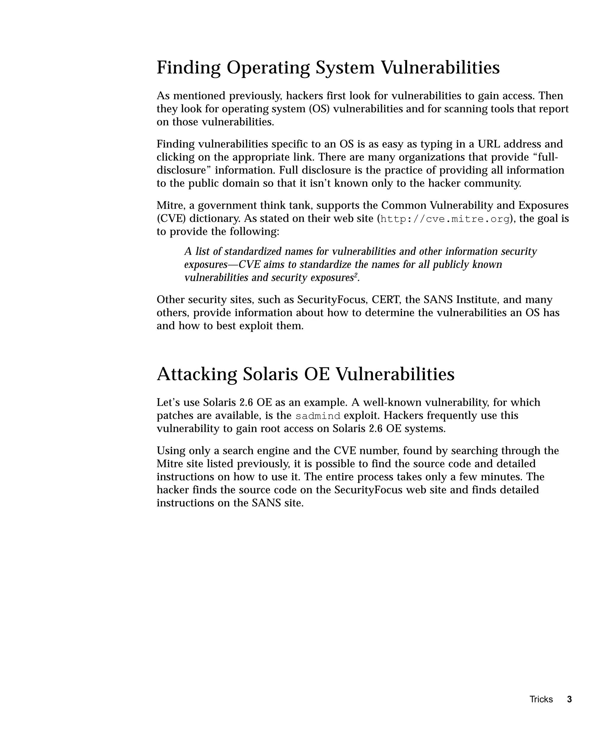 Finding Operating System Vulnerabilities
As mentioned previously, hackers first look for vulnerabilities to gain access. Then
they look for operating system (OS) vulnerabilities and for scanning tools that report
on those vulnerabilities.

Finding vulnerabilities specific to an OS is as easy as typing in a URL address and
clicking on the appropriate link. There are many organizations that provide “full-
disclosure” information. Full disclosure is the practice of providing all information
to the public domain so that it isn’t known only to the hacker community.

Mitre, a government think tank, supports the Common Vulnerability and Exposures
(CVE) dictionary. As stated on their web site (http://cve.mitre.org), the goal is
to provide the following:
     A list of standardized names for vulnerabilities and other information security
     exposures—CVE aims to standardize the names for all publicly known
     vulnerabilities and security exposures2.

Other security sites, such as SecurityFocus, CERT, the SANS Institute, and many
others, provide information about how to determine the vulnerabilities an OS has
and how to best exploit them.



Attacking Solaris OE Vulnerabilities
Let’s use Solaris 2.6 OE as an example. A well-known vulnerability, for which
patches are available, is the sadmind exploit. Hackers frequently use this
vulnerability to gain root access on Solaris 2.6 OE systems.

Using only a search engine and the CVE number, found by searching through the
Mitre site listed previously, it is possible to find the source code and detailed
instructions on how to use it. The entire process takes only a few minutes. The
hacker finds the source code on the SecurityFocus web site and finds detailed
instructions on the SANS site.




                                                                                  Tricks   3
 