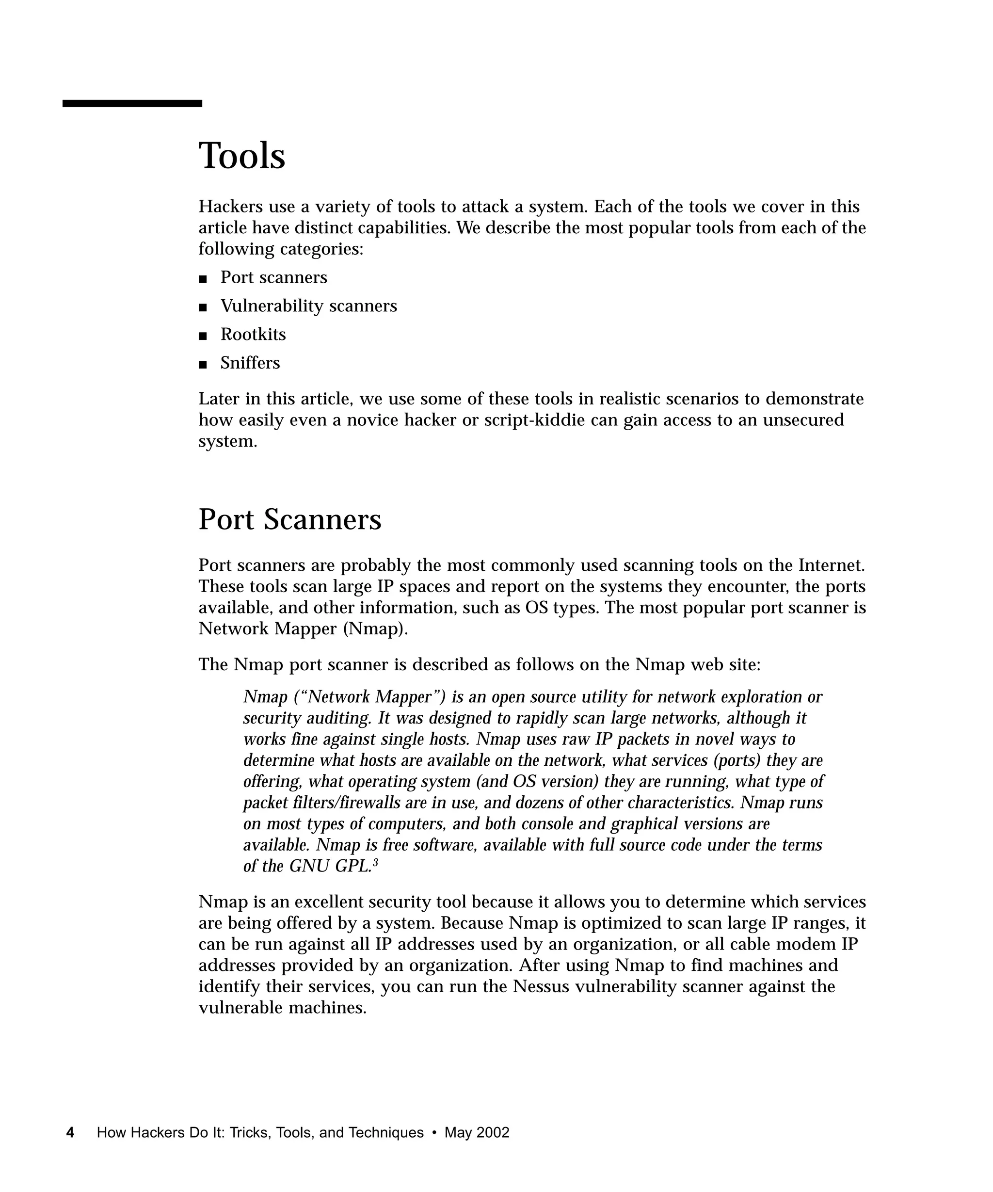 Tools
                  Hackers use a variety of tools to attack a system. Each of the tools we cover in this
                  article have distinct capabilities. We describe the most popular tools from each of the
                  following categories:
                  s   Port scanners
                  s   Vulnerability scanners
                  s   Rootkits
                  s   Sniffers

                  Later in this article, we use some of these tools in realistic scenarios to demonstrate
                  how easily even a novice hacker or script-kiddie can gain access to an unsecured
                  system.



                  Port Scanners
                  Port scanners are probably the most commonly used scanning tools on the Internet.
                  These tools scan large IP spaces and report on the systems they encounter, the ports
                  available, and other information, such as OS types. The most popular port scanner is
                  Network Mapper (Nmap).

                  The Nmap port scanner is described as follows on the Nmap web site:
                        Nmap (“Network Mapper”) is an open source utility for network exploration or
                        security auditing. It was designed to rapidly scan large networks, although it
                        works fine against single hosts. Nmap uses raw IP packets in novel ways to
                        determine what hosts are available on the network, what services (ports) they are
                        offering, what operating system (and OS version) they are running, what type of
                        packet filters/firewalls are in use, and dozens of other characteristics. Nmap runs
                        on most types of computers, and both console and graphical versions are
                        available. Nmap is free software, available with full source code under the terms
                        of the GNU GPL.3

                  Nmap is an excellent security tool because it allows you to determine which services
                  are being offered by a system. Because Nmap is optimized to scan large IP ranges, it
                  can be run against all IP addresses used by an organization, or all cable modem IP
                  addresses provided by an organization. After using Nmap to find machines and
                  identify their services, you can run the Nessus vulnerability scanner against the
                  vulnerable machines.




4   How Hackers Do It: Tricks, Tools, and Techniques • May 2002
 