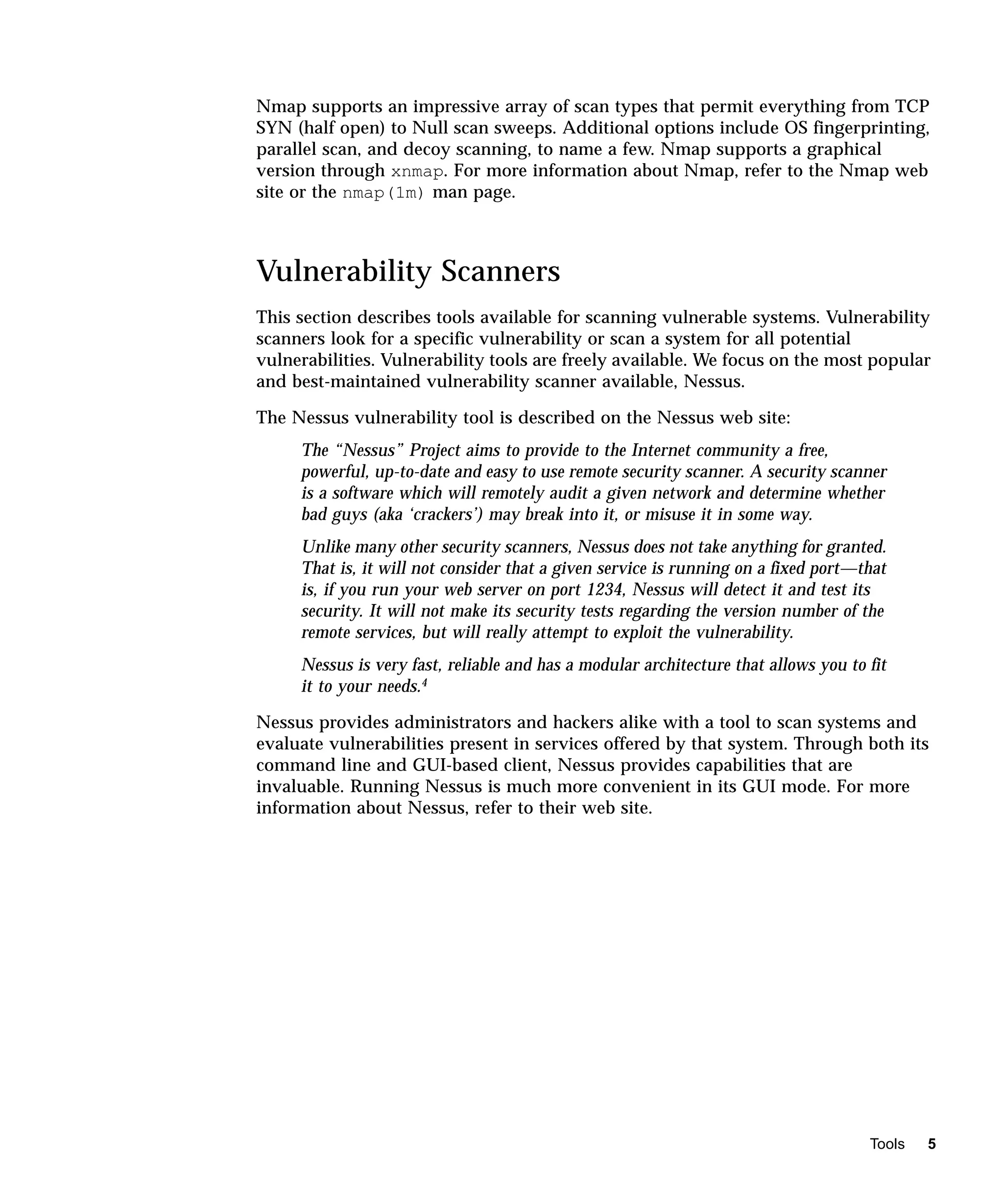 Nmap supports an impressive array of scan types that permit everything from TCP
SYN (half open) to Null scan sweeps. Additional options include OS fingerprinting,
parallel scan, and decoy scanning, to name a few. Nmap supports a graphical
version through xnmap. For more information about Nmap, refer to the Nmap web
site or the nmap(1m) man page.



Vulnerability Scanners
This section describes tools available for scanning vulnerable systems. Vulnerability
scanners look for a specific vulnerability or scan a system for all potential
vulnerabilities. Vulnerability tools are freely available. We focus on the most popular
and best-maintained vulnerability scanner available, Nessus.

The Nessus vulnerability tool is described on the Nessus web site:
     The “Nessus” Project aims to provide to the Internet community a free,
     powerful, up-to-date and easy to use remote security scanner. A security scanner
     is a software which will remotely audit a given network and determine whether
     bad guys (aka ‘crackers’) may break into it, or misuse it in some way.
     Unlike many other security scanners, Nessus does not take anything for granted.
     That is, it will not consider that a given service is running on a fixed port—that
     is, if you run your web server on port 1234, Nessus will detect it and test its
     security. It will not make its security tests regarding the version number of the
     remote services, but will really attempt to exploit the vulnerability.
     Nessus is very fast, reliable and has a modular architecture that allows you to fit
     it to your needs.4

Nessus provides administrators and hackers alike with a tool to scan systems and
evaluate vulnerabilities present in services offered by that system. Through both its
command line and GUI-based client, Nessus provides capabilities that are
invaluable. Running Nessus is much more convenient in its GUI mode. For more
information about Nessus, refer to their web site.




                                                                                     Tools   5
 
