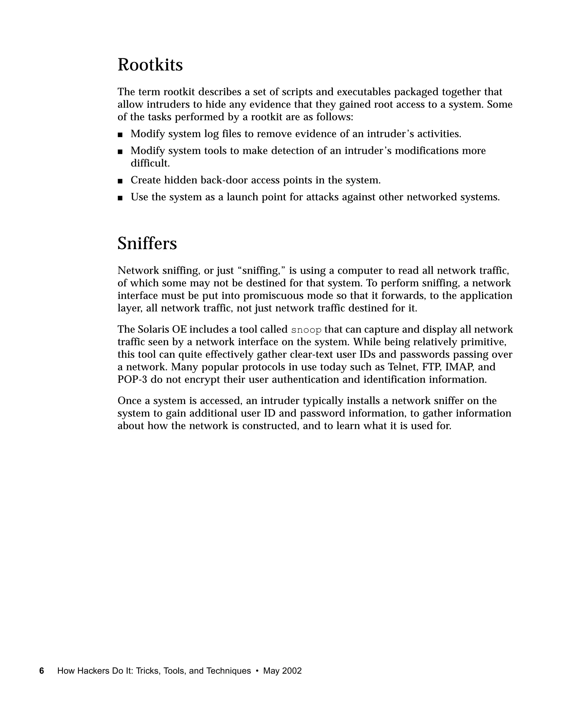 Rootkits
                  The term rootkit describes a set of scripts and executables packaged together that
                  allow intruders to hide any evidence that they gained root access to a system. Some
                  of the tasks performed by a rootkit are as follows:
                  s   Modify system log files to remove evidence of an intruder’s activities.
                  s   Modify system tools to make detection of an intruder’s modifications more
                      difficult.
                  s   Create hidden back-door access points in the system.
                  s   Use the system as a launch point for attacks against other networked systems.



                  Sniffers
                  Network sniffing, or just “sniffing,” is using a computer to read all network traffic,
                  of which some may not be destined for that system. To perform sniffing, a network
                  interface must be put into promiscuous mode so that it forwards, to the application
                  layer, all network traffic, not just network traffic destined for it.

                  The Solaris OE includes a tool called snoop that can capture and display all network
                  traffic seen by a network interface on the system. While being relatively primitive,
                  this tool can quite effectively gather clear-text user IDs and passwords passing over
                  a network. Many popular protocols in use today such as Telnet, FTP, IMAP, and
                  POP-3 do not encrypt their user authentication and identification information.

                  Once a system is accessed, an intruder typically installs a network sniffer on the
                  system to gain additional user ID and password information, to gather information
                  about how the network is constructed, and to learn what it is used for.




6   How Hackers Do It: Tricks, Tools, and Techniques • May 2002
 