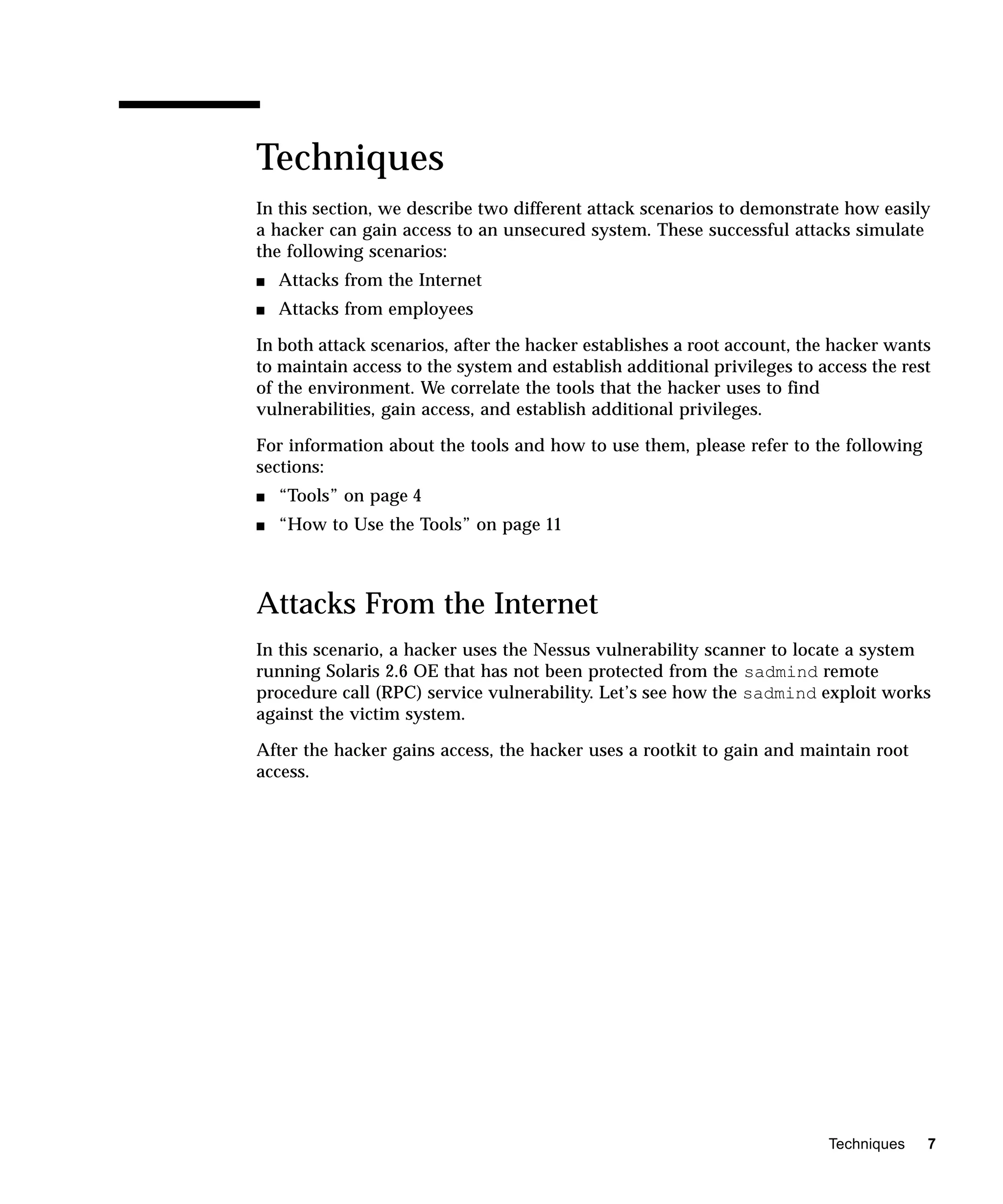 Techniques
In this section, we describe two different attack scenarios to demonstrate how easily
a hacker can gain access to an unsecured system. These successful attacks simulate
the following scenarios:
s   Attacks from the Internet
s   Attacks from employees

In both attack scenarios, after the hacker establishes a root account, the hacker wants
to maintain access to the system and establish additional privileges to access the rest
of the environment. We correlate the tools that the hacker uses to find
vulnerabilities, gain access, and establish additional privileges.

For information about the tools and how to use them, please refer to the following
sections:
s   “Tools” on page 4
s   “How to Use the Tools” on page 11



Attacks From the Internet
In this scenario, a hacker uses the Nessus vulnerability scanner to locate a system
running Solaris 2.6 OE that has not been protected from the sadmind remote
procedure call (RPC) service vulnerability. Let’s see how the sadmind exploit works
against the victim system.

After the hacker gains access, the hacker uses a rootkit to gain and maintain root
access.




                                                                         Techniques   7
 