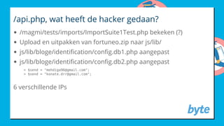 /api.php, wat heeft de hacker gedaan?
/magmi/tests/imports/ImportSuite1Test.php bekeken (?)
Upload en uitpakken van fortuneo.zip naar js/lib/
js/lib/bloge/identi cation/con g.db1.php aangepast
js/lib/bloge/identi cation/con g.db2.php aangepast
< $send = "mehdiga96@gmail.com";
> $send = "konate.drr@gmail.com";
6 verschillende IPs
 