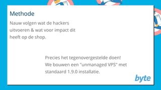 Methode
Nauw volgen wat de hackers
uitvoeren & wat voor impact dit
heeft op de shop.
Precies het tegenovergestelde doen!
We bouwen een "unmanaged VPS" met
standaard 1.9.0 installatie.
 