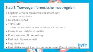 Stap 3: Toevoegen forensische maatregelen
Legitiem verkeer blokkeren (zoekmachines)
Uitschakelen SSL
TCPDUMP
IJk-kopie van database en les
Root-protected Git repository
Redirect uitgaande mail
Logrotatie uit
Periodieke vergelijking van veranderingen ( les & database)
ufw deny from 62.4.6.50/24
tcpdump -pni eth0 -s65535 -G 86400 -w 'trace_%u.pcap' port not 22
 