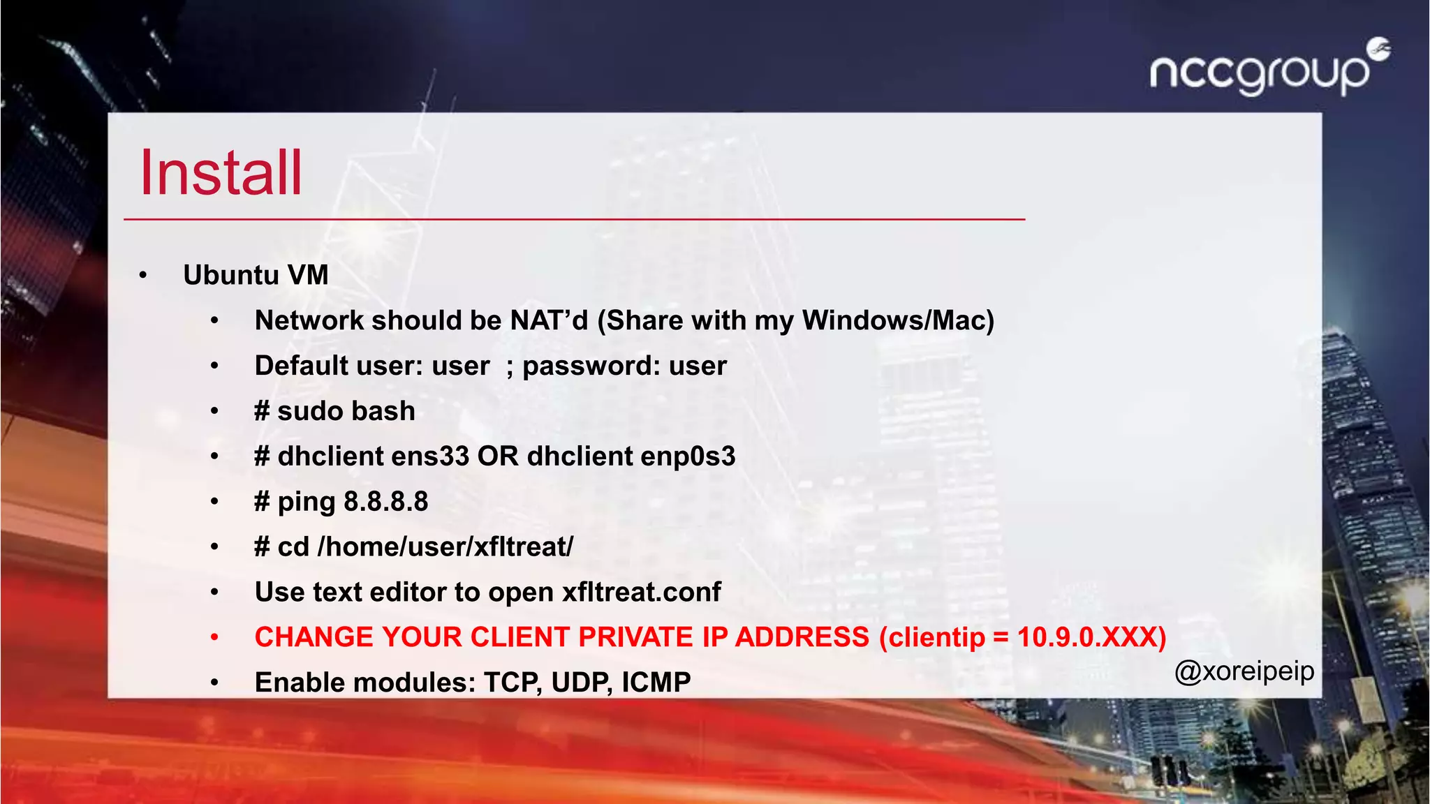 Install
• Ubuntu VM
• Network should be NAT’d (Share with my Windows/Mac)
• Default user: user ; password: user
• # sudo bash
• # dhclient ens33 OR dhclient enp0s3
• # ping 8.8.8.8
• # cd /home/user/xfltreat/
• Use text editor to open xfltreat.conf
• CHANGE YOUR CLIENT PRIVATE IP ADDRESS (clientip = 10.9.0.XXX)
• Enable modules: TCP, UDP, ICMP @xoreipeip
 