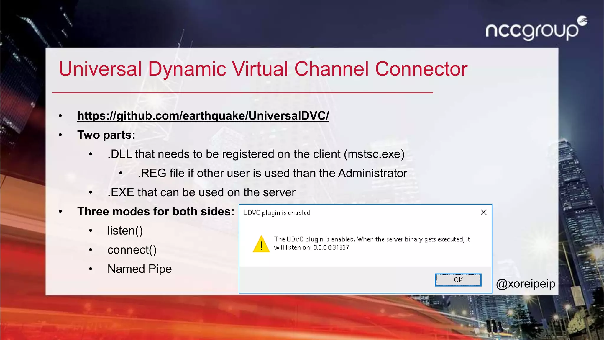 Universal Dynamic Virtual Channel Connector
• https://github.com/earthquake/UniversalDVC/
• Two parts:
• .DLL that needs to be registered on the client (mstsc.exe)
• .REG file if other user is used than the Administrator
• .EXE that can be used on the server
• Three modes for both sides:
• listen()
• connect()
• Named Pipe
@xoreipeip
 