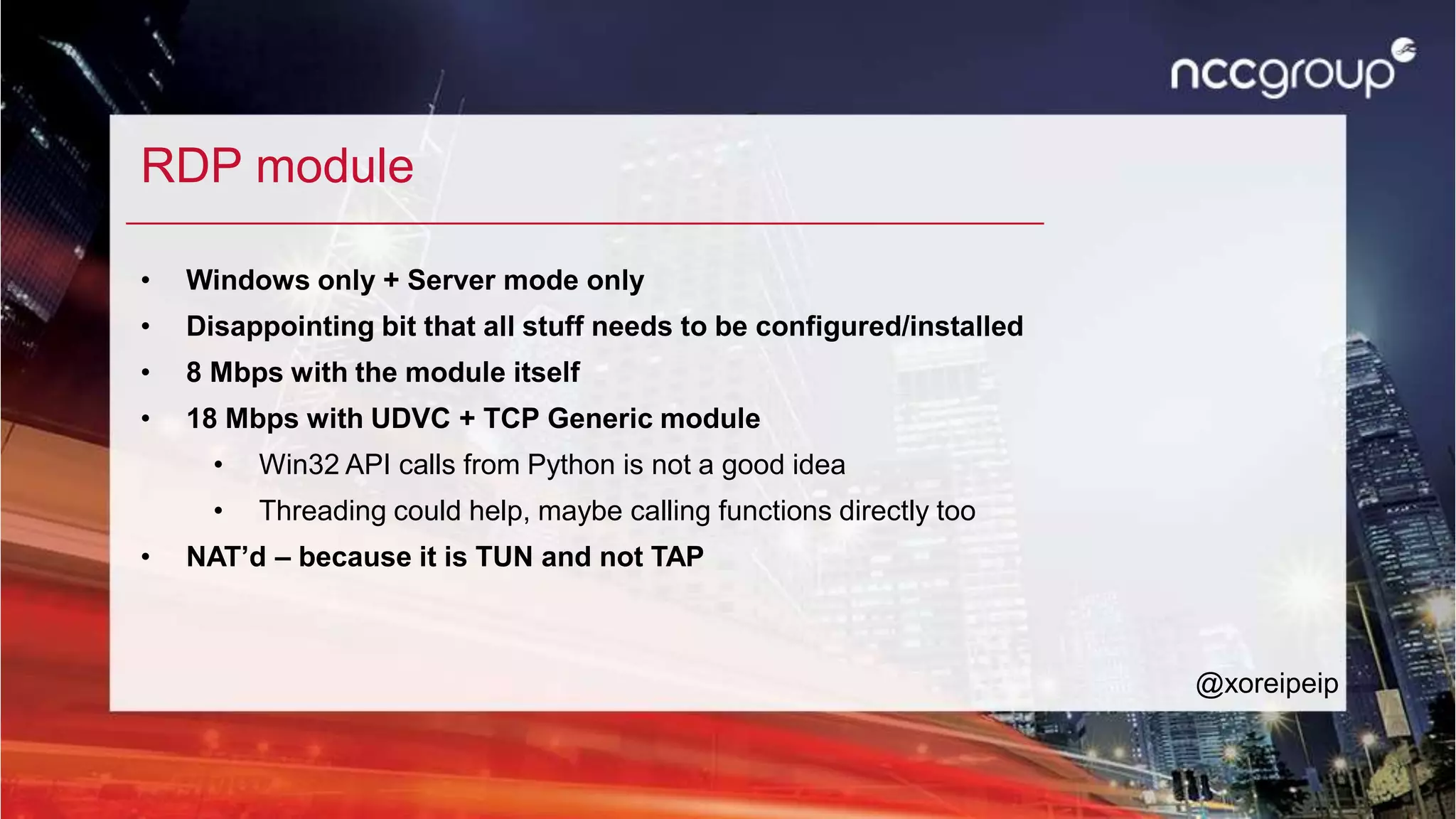 RDP module
• Windows only + Server mode only
• Disappointing bit that all stuff needs to be configured/installed
• 8 Mbps with the module itself
• 18 Mbps with UDVC + TCP Generic module
• Win32 API calls from Python is not a good idea
• Threading could help, maybe calling functions directly too
• NAT’d – because it is TUN and not TAP
@xoreipeip
 