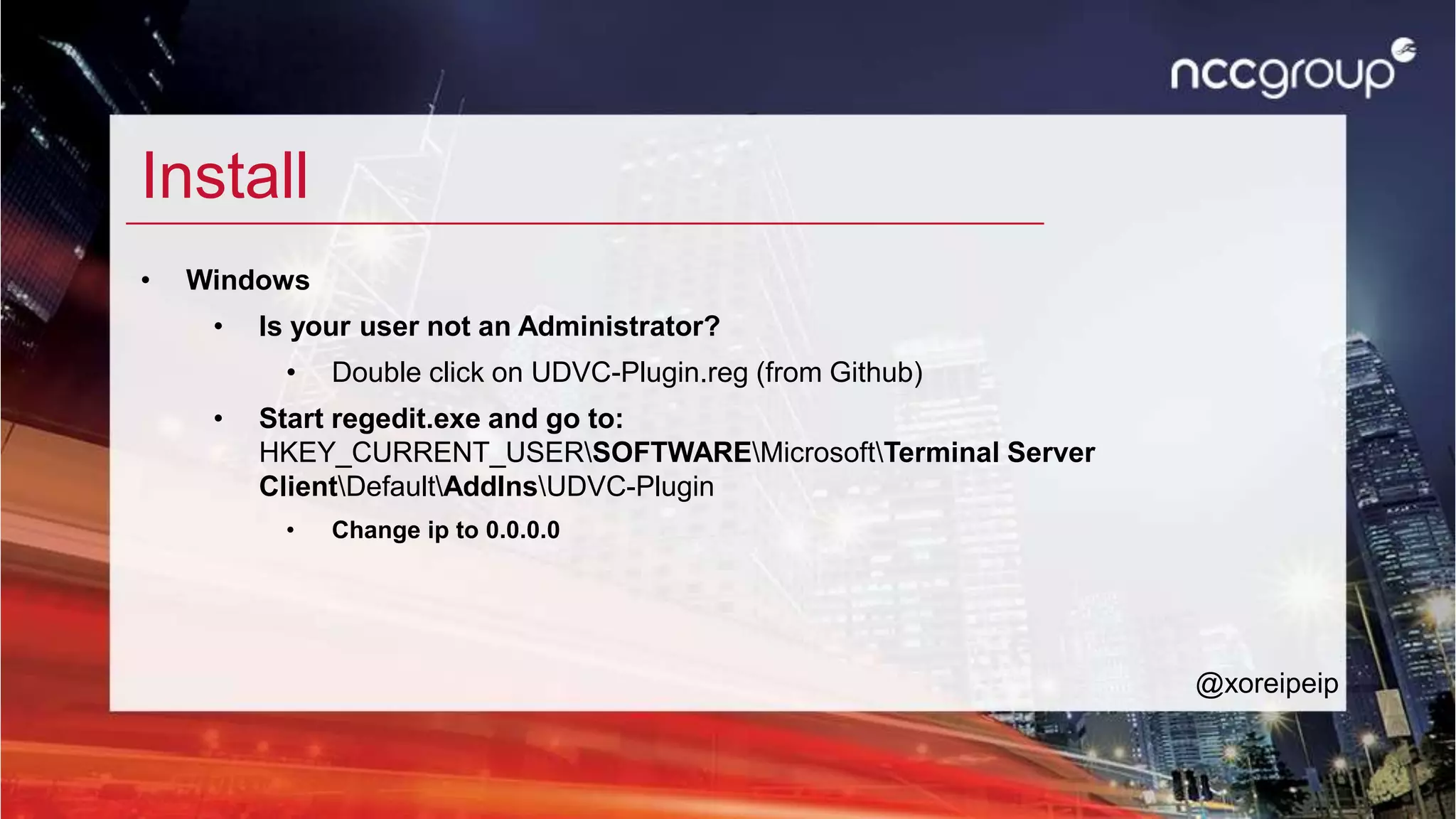 Install
• Windows
• Is your user not an Administrator?
• Double click on UDVC-Plugin.reg (from Github)
• Start regedit.exe and go to:
HKEY_CURRENT_USERSOFTWAREMicrosoftTerminal Server
ClientDefaultAddInsUDVC-Plugin
• Change ip to 0.0.0.0
@xoreipeip
 