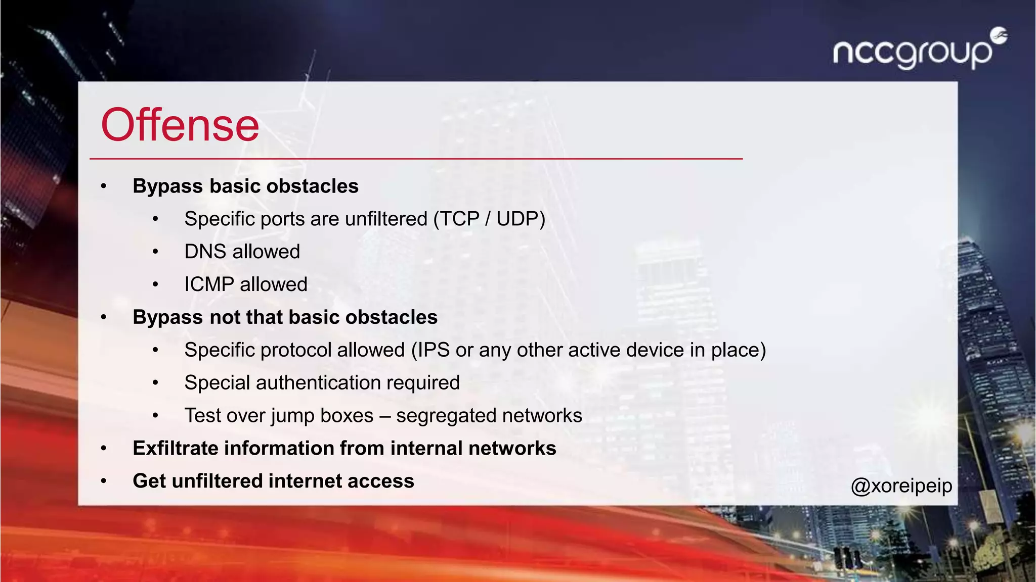 Offense
• Bypass basic obstacles
• Specific ports are unfiltered (TCP / UDP)
• DNS allowed
• ICMP allowed
• Bypass not that basic obstacles
• Specific protocol allowed (IPS or any other active device in place)
• Special authentication required
• Test over jump boxes – segregated networks
• Exfiltrate information from internal networks
• Get unfiltered internet access @xoreipeip
 