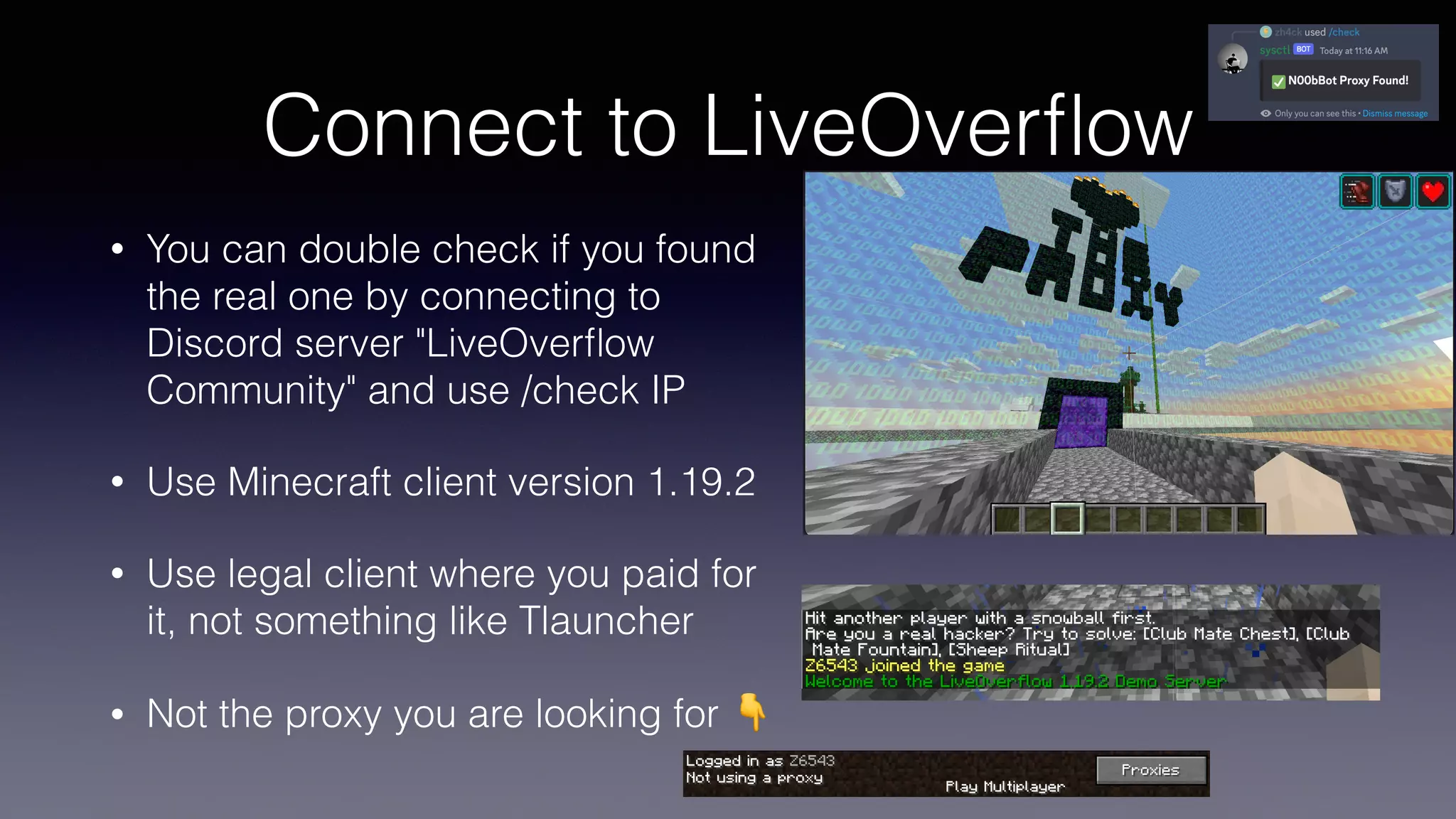 Connect to LiveOver
fl
ow
• You can double check if you found
the real one by connecting to
Discord server "LiveOver
fl
ow
Community" and use /check IP
• Use Minecraft client version 1.19.2
• Use legal client where you paid for
it, not something like Tlauncher
• Not the proxy you are looking for 👇
 