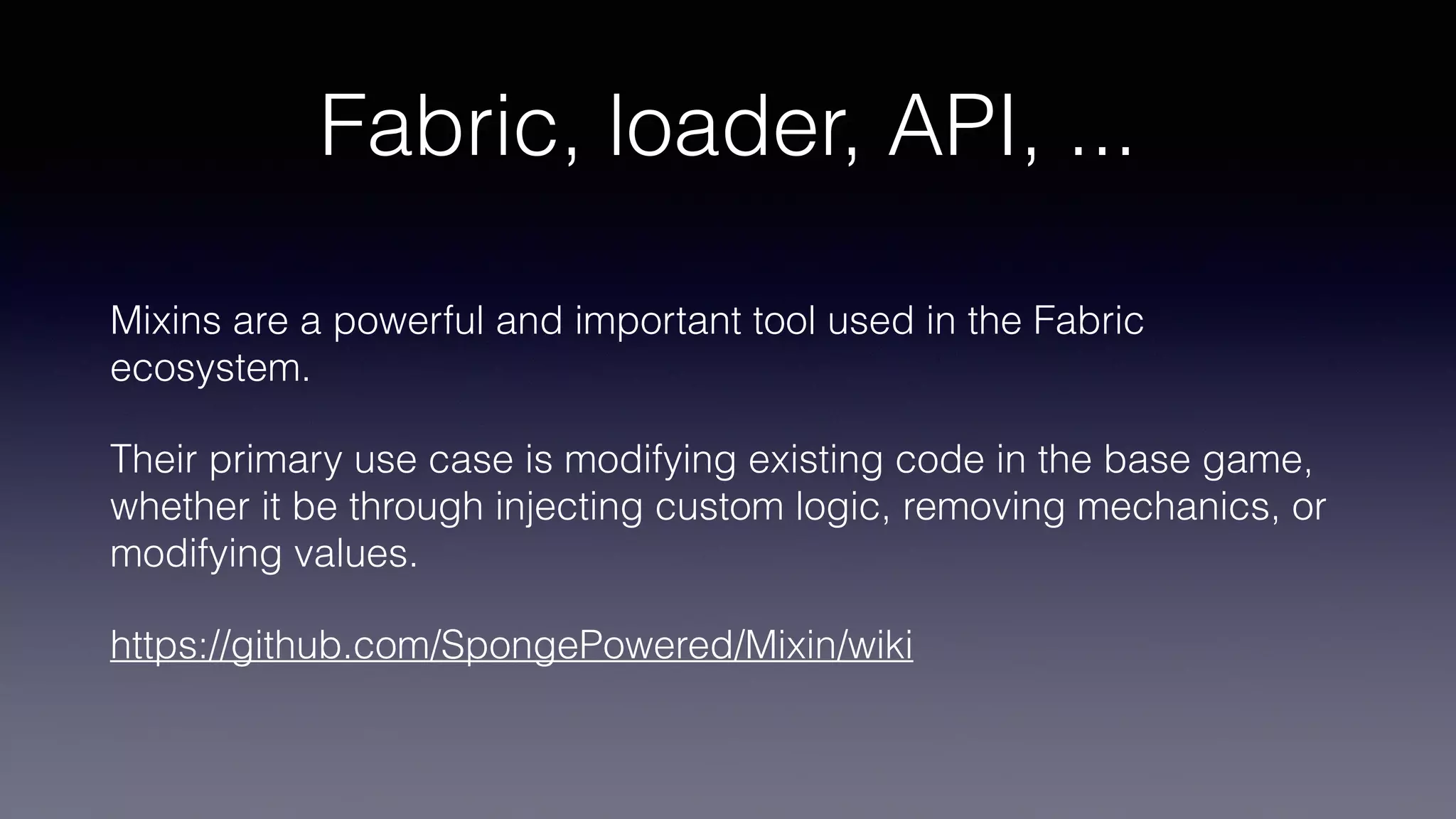 Fabric, loader, API, ...
Mixins are a powerful and important tool used in the Fabric
ecosystem.
Their primary use case is modifying existing code in the base game,
whether it be through injecting custom logic, removing mechanics, or
modifying values.
https://github.com/SpongePowered/Mixin/wiki
 