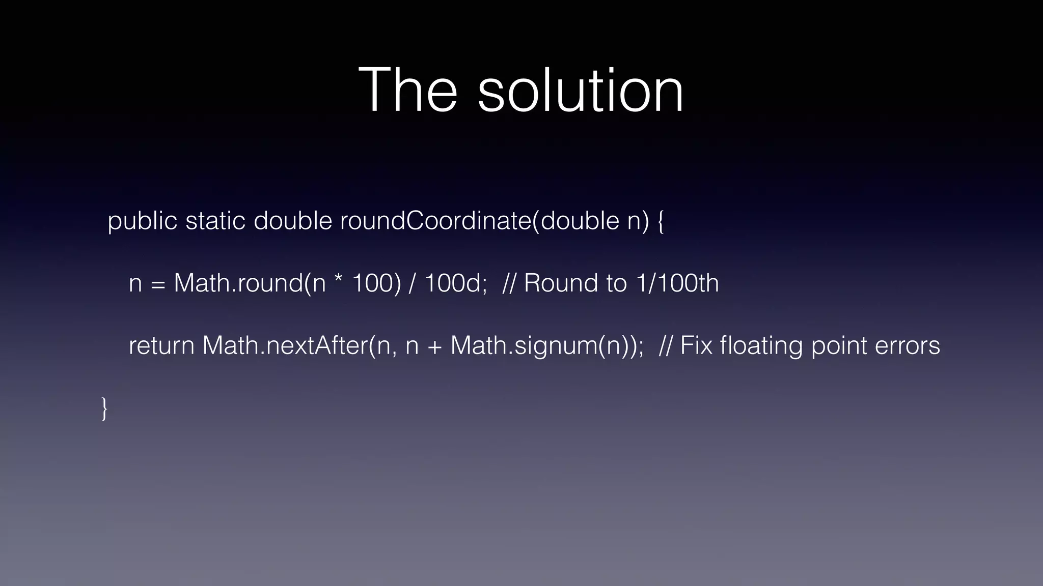 The solution
public static double roundCoordinate(double n) {
n = Math.round(n * 100) / 100d; // Round to 1/100th
return Math.nextAfter(n, n + Math.signum(n)); // Fix
fl
oating point errors
}
 