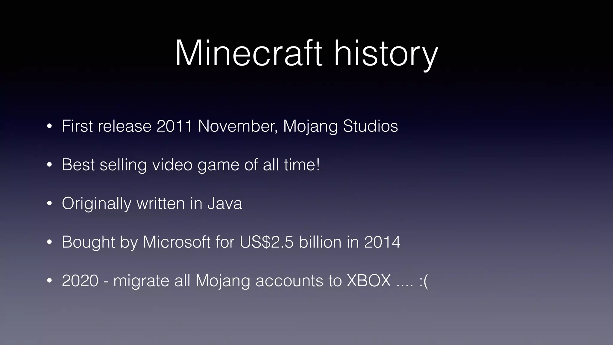 Minecraft history
• First release 2011 November, Mojang Studios
• Best selling video game of all time!
• Originally written in Java
• Bought by Microsoft for US$2.5 billion in 2014
• 2020 - migrate all Mojang accounts to XBOX .... :(
 