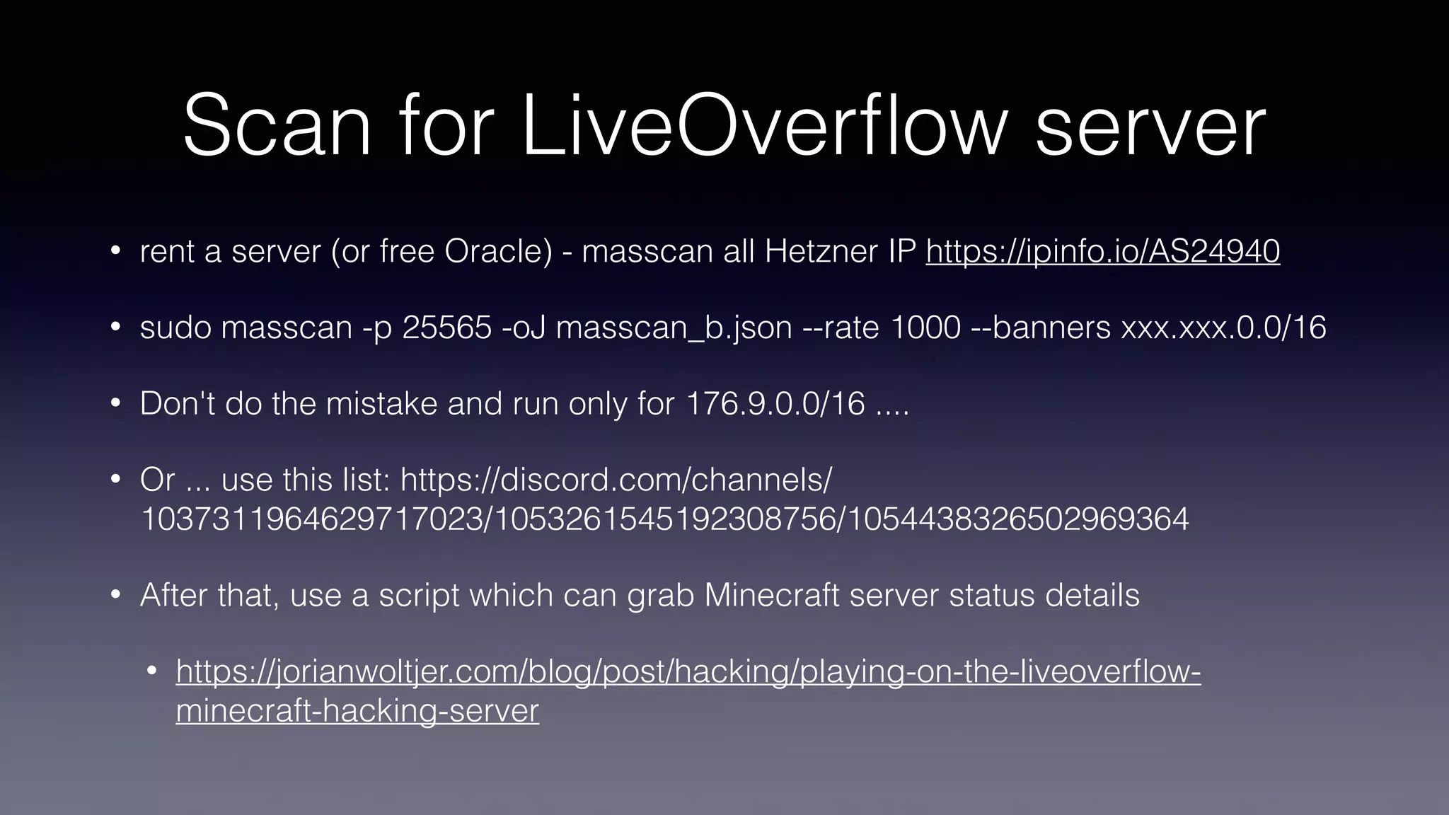 Scan for LiveOver
fl
ow server
• rent a server (or free Oracle) - masscan all Hetzner IP https://ipinfo.io/AS24940
• sudo masscan -p 25565 -oJ masscan_b.json --rate 1000 --banners xxx.xxx.0.0/16
• Don't do the mistake and run only for 176.9.0.0/16 ....
• Or ... use this list: https://discord.com/channels/
1037311964629717023/1053261545192308756/1054438326502969364
• After that, use a script which can grab Minecraft server status details
• https://jorianwoltjer.com/blog/post/hacking/playing-on-the-liveover
fl
ow-
minecraft-hacking-server
 
