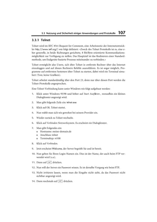 3.3 Nutzung und Sicherheit einiger Anwendungen und Protokolle            107
3.3.1 Telnet
Telnet wird im RFC 854 (Request for Comment, eine Arbeitsnotiz der Internetentwick-
ler http://www.ietf.org/) wie folgt definiert: »Zweck des Telnet Protokolls ist es, eine e-
her generelle, in beide Richtungen gerichtete, 8 Bit/Byte-orientierte Kommunikations-
möglichkeit zur Verfügung zu stellen. Das Hauptziel ist das Realisieren einer Standard-
methode, um Endgeräte-basierte Prozesse miteinander zu verbinden.«
Telnet ermöglicht also Usern, sich über Telnet in entfernte Rechner über das Internet
einzuloggen und auf diesen Rechnern Befehle auszuführen. Es ist sogar möglich, Pro-
gramme auf entfernten Systemen über Telnet zu starten, dabei wird ein Terminal simu-
liert (Text, keine Grafiken).
Telnet arbeitet standardmäßig über den Port 23, denn nur über diesen Port werden die
Telnet-Protokolle angesprochen.
Eine Telnet-Verbindung kann unter Windows wie folgt aufgebaut werden:
1.   Klick unter Windows 95/98 und höher auf Start Ausführen , woraufhin ein kleines
     Dialogfenster angezeigt wird.
2.   Man gibt folgende Zeile ein: telnet.exe
3.   Klick auf Ok. Telnet startet.
4.   Nun wählt man sich wie gewohnt bei seinem Provider ein.
5.   Wieder zurück zu Telnet wechseln.
6.   Klick auf Verbinden Netzwerksystem. Es erscheint ein Dialogfenster.
7.   Man gibt Folgendes ein:
     ■ Hostname: meine-domain.de
     ■ Anschluss: telnet
     ■ Terminaltyp: vt100
8.   Klick auf Verbinden.
9.   Jetzt erscheint Welcome, der Server begrüßt Sie und ist bereit.
10. Nun geben Sie Ihren Login-Namen ein. Dies ist der Name, der auch beim FTP ver-
     wendet wird (s.u).
11. Dann auf (¢) drücken.

12. Nun will der Server ein Passwort wissen. Es ist derselbe Vorgang wie beim FTP.

13. Nicht irritieren lassen, wenn man die Eingabe nicht sieht, da das Passwort nicht
     sichtbar angezeigt wird.
14. Dann nochmals auf (¢) drücken.
 