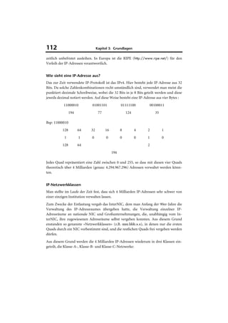 112                               Kapitel 3: Grundlagen

zeitlich unbefristet ausleihen. In Europa ist die RIPE (http://www.ripe.net/) für den
Verleih der IP-Adressen verantwortlich.


Wie sieht eine IP-Adresse aus?
Das zur Zeit verwendete IP-Protokoll ist das IPv4. Hier besteht jede IP-Adresse aus 32
Bits. Da solche Zahlenkombinationen recht umständlich sind, verwendet man meist die
punktiert-dezimale Schreibweise, wobei die 32 Bits in je 8 Bits geteilt werden und diese
jeweils dezimal notiert werden. Auf diese Weise besteht eine IP-Adresse aus vier Bytes :
           11000010          01001101              01111100        00100011
                194                77                  124            35

Bsp: 11000010
          128         64     32         16         8         4   2         1
           1          1      0          0          0         0   1         0
          128         64                                         2
                                             194

Jedes Quad repräsentiert eine Zahl zwischen 0 und 255, so dass mit diesen vier Quads
theoretisch über 4 Milliarden (genau: 4.294.967.296) Adressen verwaltet werden könn-
ten.


IP-Netzwerkklassen
Man stellte im Laufe der Zeit fest, dass sich 4 Milliarden IP-Adressen sehr schwer von
einer einzigen Institution verwalten lassen.
Zum Zwecke der Entlastung vergab das InterNIC, dem man Anfang der 90er-Jahre die
Verwaltung des IP-Adressraumes übergeben hatte, die Verwaltung einzelner IP-
Adressräume an nationale NIC und Großunternehmungen, die, unabhängig vom In-
terNIC, ihre zugewiesenen Adressräume selbst vergeben konnten. Aus diesem Grund
enstanden so genannte »Netzwerkklassen« (z.B. aaa.bbb.x.x), in denen nur die ersten
Quads durch ein NIC vorbestimmt sind, und die restlichen Quads frei vergeben werden
dürfen.
Aus diesem Grund werden die 4 Milliarden IP-Adressen wiederum in drei Klassen ein-
geteilt, die Klasse-A-, Klasse-B- und Klasse-C-Netzwerke:
 