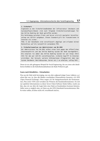 1.2 Zugangsweg – Informationsrecherche über Social Engineering              17

 2. Sicherheit
 Ergänzend zu den Sicherheitsmaßnahmen der Infrastruktur (Hardware und
 Systemsoftware-Ebene) sind noch folgende Sicherheitsvorkehrungen für
 das Online Banking der Bank getroffen worden:
 Die Verbindung zwischen Client und Server wird mit maximaler Verschlüs-
 selung von 128 Bit aufgebaut. Dieser Standard gilt für Transaktionen im
 Internet als sicher.
 PINs in der Datenbank sind verschlüsselt abgelegt und erlauben keinen
 Rückschluss auf die tatsächlich verwendete PIN.

 4. Sicherheitsanalyse von Administrator vom 06.2001
 Der Administrator hat 06.2001 selbst einen Scan gegen den öffentlichen
 Internetauftritt und das Online Banking System der Bank durchgeführt.
 Wie erwartet ist dabei das Online Banking System nur per https (Port
 443) für den per 128 Bit verschlüsselten, sicheren Zugriff im Internet
 erreichbar. Der Versuch, weitere Informationen (Fingerprint) über das
 System (Hardware, Betriebssystem, Server etc.) zu erhalten, schlug fehl.


Dieses ist ein sehr gelungenes Beispiel für Social Engineering, das uns einen sehr detail-
lierten Einblick in die Sicherheitsmaßnahmen der Bank-Webserver gab.


Scans nach Detailinfos – Feinarbeiten
Was aus der Mail nicht hervorging, was uns aber aufgrund einiger Scans (näheres s.u.)
schon klar war, ist, dass alle Banken verschiedene Finanzsoftware benutzen, z.B. OFX
(Open Financial Exchange). Diese sorgen z.B. für Integrationsschecks der Kontonum-
mer, Pins sowie TANs und verwalten des Weiteren die Kundeninformationen. Da sich
nur spärliche Informationen zu dieser Server-Client-Software finden ließen, wurde uns
klar, dass wir nur über die Login-Seite einer Bank an Kundendaten kommen könnten.
Selbst wenn es möglich wäre, an Daten aus der OFX-Datenbank heranzukommen, blie-
be weiter unklar, ob diese nicht evtl. verschlüsselt sind etc.
 