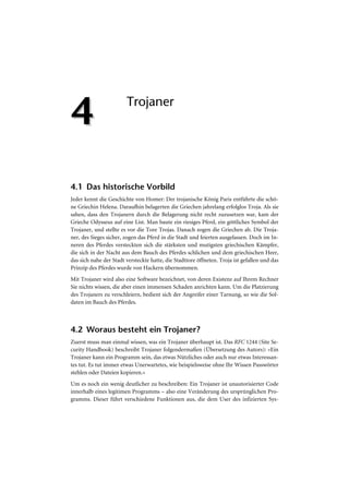 4                       Trojaner




4.1 Das historische Vorbild
Jeder kennt die Geschichte von Homer: Der trojanische König Paris entführte die schö-
ne Griechin Helena. Daraufhin belagerten die Griechen jahrelang erfolglos Troja. Als sie
sahen, dass den Trojanern durch die Belagerung nicht recht zuzusetzen war, kam der
Grieche Odysseus auf eine List. Man baute ein riesiges Pferd, ein göttliches Symbol der
Trojaner, und stellte es vor die Tore Trojas. Danach zogen die Griechen ab. Die Troja-
ner, des Sieges sicher, zogen das Pferd in die Stadt und feierten ausgelassen. Doch im In-
neren des Pferdes versteckten sich die stärksten und mutigsten griechischen Kämpfer,
die sich in der Nacht aus dem Bauch des Pferdes schlichen und dem griechischen Heer,
das sich nahe der Stadt versteckte hatte, die Stadttore öffneten. Troja ist gefallen und das
Prinzip des Pferdes wurde von Hackern übernommen.
Mit Trojaner wird also eine Software bezeichnet, von deren Existenz auf Ihrem Rechner
Sie nichts wissen, die aber einen immensen Schaden anrichten kann. Um die Platzierung
des Trojaners zu verschleiern, bedient sich der Angreifer einer Tarnung, so wie die Sol-
daten im Bauch des Pferdes.



4.2 Woraus besteht ein Trojaner?
Zuerst muss man einmal wissen, was ein Trojaner überhaupt ist. Das RFC 1244 (Site Se-
curity Handbook) beschreibt Trojaner folgendermaßen (Übersetzung des Autors): »Ein
Trojaner kann ein Programm sein, das etwas Nützliches oder auch nur etwas Interessan-
tes tut. Es tut immer etwas Unerwartetes, wie beispielsweise ohne Ihr Wissen Passwörter
stehlen oder Dateien kopieren.«
Um es noch ein wenig deutlicher zu beschreiben: Ein Trojaner ist unautorisierter Code
innerhalb eines legitimen Programms – also eine Veränderung des ursprünglichen Pro-
gramms. Dieser führt verschiedene Funktionen aus, die dem User des infizierten Sys-
 