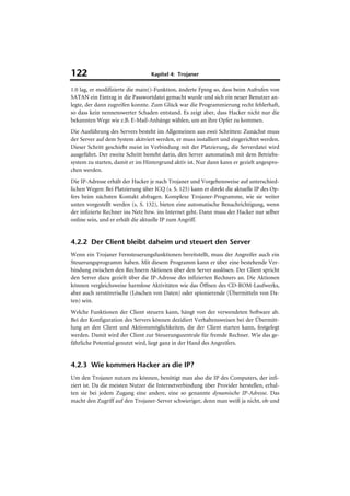 122                               Kapitel 4: Trojaner

1.0 lag, er modifizierte die main()-Funktion, änderte Fping so, dass beim Aufrufen von
SATAN ein Eintrag in die Passwortdatei gemacht wurde und sich ein neuer Benutzer an-
legte, der dann zugreifen konnte. Zum Glück war die Programmierung recht fehlerhaft,
so dass kein nennenswerter Schaden entstand. Es zeigt aber, dass Hacker nicht nur die
bekannten Wege wie z.B. E-Mail-Anhänge wählen, um an ihre Opfer zu kommen.
Die Ausführung des Servers besteht im Allgemeinen aus zwei Schritten: Zunächst muss
der Server auf dem System akitviert werden, er muss installiert und eingerichtet werden.
Dieser Schritt geschieht meist in Verbindung mit der Platzierung, die Serverdatei wird
ausgeführt. Der zweite Schritt besteht darin, den Server automatisch mit dem Betriebs-
system zu starten, damit er im Hintergrund aktiv ist. Nur dann kann er gezielt angespro-
chen werden.
Die IP-Adresse erhält der Hacker je nach Trojaner und Vorgehensweise auf unterschied-
lichen Wegen: Bei Platzierung über ICQ (s. S. 125) kann er direkt die aktuelle IP des Op-
fers beim nächsten Kontakt abfragen. Komplexe Trojaner-Programme, wie sie weiter
unten vorgestellt werden (s. S. 132), bieten eine automatische Benachrichtigung, wenn
der infizierte Rechner ins Netz bzw. ins Internet geht. Dann muss der Hacker nur selber
online sein, und er erhält die aktuelle IP zum Angriff.


4.2.2 Der Client bleibt daheim und steuert den Server
Wenn ein Trojaner Fernsteuerungsfunktionen bereitstellt, muss der Angreifer auch ein
Steuerungsprogramm haben. Mit diesem Programm kann er über eine bestehende Ver-
bindung zwischen den Rechnern Aktionen über den Server auslösen. Der Client spricht
den Server dazu gezielt über die IP-Adresse des infizierten Rechners an. Die Aktionen
können vergleichsweise harmlose Aktivitäten wie das Öffnen des CD-ROM-Laufwerks,
aber auch zerstörerische (Löschen von Daten) oder spionierende (Übermitteln von Da-
ten) sein.
Welche Funktionen der Client steuern kann, hängt von der verwendeten Software ab.
Bei der Konfiguration des Servers können dezidiert Verhaltensweisen bei der Übermitt-
lung an den Client und Aktionsmöglichkeiten, die der Client starten kann, festgelegt
werden. Damit wird der Client zur Steuerungszentrale für fremde Rechner. Wie das ge-
fährliche Potential genutzt wird, liegt ganz in der Hand des Angreifers.


4.2.3 Wie kommen Hacker an die IP?
Um den Trojaner nutzen zu können, benötigt man also die IP des Computers, der infi-
ziert ist. Da die meisten Nutzer die Internetverbindung über Provider herstellen, erhal-
ten sie bei jedem Zugang eine andere, eine so genannte dynamische IP-Adresse. Das
macht den Zugriff auf den Trojaner-Server schwieriger, denn man weiß ja nicht, ob und
 