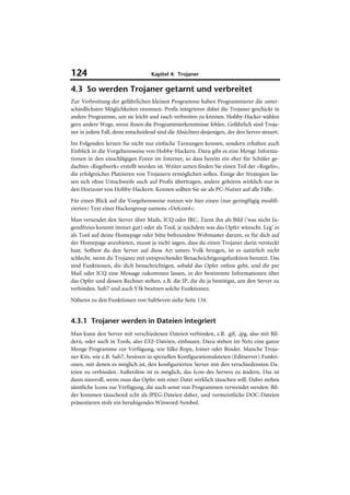124                                Kapitel 4: Trojaner

4.3 So werden Trojaner getarnt und verbreitet
Zur Verbreitung der gefährlichen kleinen Programme haben Programmierer die unter-
schiedlichsten Möglichkeiten ersonnen. Profis integrieren dabei die Trojaner geschickt in
andere Programme, um sie leicht und rasch verbreiten zu können. Hobby-Hacker wählen
gern andere Wege, wenn ihnen die Programmierkenntnisse fehlen. Gefährlich sind Troja-
ner in jedem Fall, denn entscheidend sind die Absichten desjenigen, der den Server steuert.
Im Folgenden lernen Sie nicht nur einfache Tarnungen kennen, sondern erhalten auch
Einblick in die Vorgehensweise von Hobby-Hackern. Dazu gibt es eine Menge Informa-
tionen in den einschlägigen Foren im Internet, so dass bereits ein eher für Schüler ge-
dachtes »Regelwerk« erstellt worden ist. Weiter unten finden Sie einen Teil der »Regeln«,
die erfolgreiches Platzieren von Trojanern ermöglichen sollen. Einige der Strategien las-
sen sich ohne Umschweife auch auf Profis übertragen, andere gehören wirklich nur in
den Horizont von Hobby-Hackern. Kennen sollten Sie sie als PC-Nutzer auf alle Fälle.
Für einen Blick auf die Vorgehensweise nutzen wir hier einen (nur geringfügig modifi-
zierten) Text einer Hackergroup namens »Defcon4«:
Man versendet den Server über Mails, ICQ oder IRC. Tarnt ihn als Bild ('was nicht Ju-
gendfreies kommt immer gut) oder als Tool, je nachdem was das Opfer wünscht. Leg’ es
als Tool auf deine Homepage oder bitte befreundete Webmaster darum, es für dich auf
der Homepage anzubieten, musst ja nicht sagen, dass du einen Trojaner darin versteckt
hast. Solltest du den Server auf diese Art unters Volk bringen, ist es natürlich nicht
schlecht, wenn du Trojaner mit entsprechender Benachrichtigungsfunktion benutzt. Das
sind Funktionen, die dich benachrichtigen, sobald das Opfer online geht, und dir per
Mail oder ICQ eine Message zukommen lassen, in der bestimmte Informationen über
das Opfer und dessen Rechner stehen, z.B. die IP, die du ja benötigst, um den Server zu
verbinden. Sub7 und auch Y3k besitzen solche Funktionen.
Näheres zu den Funktionen von SubSeven siehe Seite 134.


4.3.1 Trojaner werden in Dateien integriert
Man kann den Server mit verschiedenen Dateien verbinden, z.B. .gif, .jpg, also mit Bil-
dern, oder auch in Tools, also EXE-Dateien, einbauen. Dazu stehen im Netz eine ganze
Menge Programme zur Verfügung, wie Silke Rope, Joiner oder Binder. Manche Troja-
ner Kits, wie z.B. Sub7, besitzen in speziellen Konfigurationsdateien (Editserver) Funkti-
onen, mit denen es möglich ist, den konfigurierten Server mit den verschiedensten Da-
teien zu verbinden. Außerdem ist es möglich, das Icon des Servers zu ändern. Das ist
dann sinnvoll, wenn man das Opfer mit einer Datei wirklich täuschen will. Dabei stehen
sämtliche Icons zur Verfügung, die auch sonst von Programmen verwendet werden: Bil-
der kommen täuschend echt als JPEG-Dateien daher, und vermeintliche DOC-Dateien
präsentieren stolz ein beruhigendes Winword-Symbol.
 
