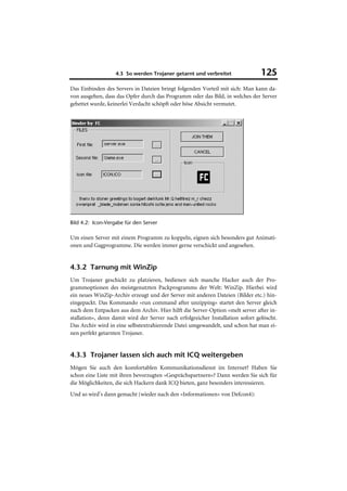4.3 So werden Trojaner getarnt und verbreitet                 125
Das Einbinden des Servers in Dateien bringt folgenden Vorteil mit sich: Man kann da-
von ausgehen, dass das Opfer durch das Programm oder das Bild, in welches der Server
gebettet wurde, keinerlei Verdacht schöpft oder böse Absicht vermutet.




Bild 4.2: Icon-Vergabe für den Server

Um einen Server mit einem Programm zu koppeln, eignen sich besonders gut Animati-
onen und Gagprogramme. Die werden immer gerne verschickt und angesehen.


4.3.2 Tarnung mit WinZip
Um Trojaner geschickt zu platzieren, bedienen sich manche Hacker auch der Pro-
grammoptionen des meistgenutzten Packprogramms der Welt: WinZip. Hierbei wird
ein neues WinZip-Archiv erzeugt und der Server mit anderen Dateien (Bilder etc.) hin-
eingepackt. Das Kommando »run command after unzipping« startet den Server gleich
nach dem Entpacken aus dem Archiv. Hier hilft die Server-Option »melt server after in-
stallation«, denn damit wird der Server nach erfolgreicher Installation sofort gelöscht.
Das Archiv wird in eine selbstextrahierende Datei umgewandelt, und schon hat man ei-
nen perfekt getarnten Trojaner.


4.3.3 Trojaner lassen sich auch mit ICQ weitergeben
Mögen Sie auch den komfortablen Kommunikationsdienst im Internet? Haben Sie
schon eine Liste mit ihren bevorzugten »Gesprächspartnern«? Dann werden Sie sich für
die Möglichkeiten, die sich Hackern dank ICQ bieten, ganz besonders interessieren.
Und so wird’s dann gemacht (wieder nach den »Informationen« von Defcon4):
 