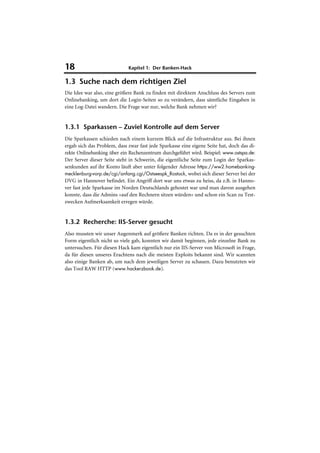 18                           Kapitel 1: Der Banken-Hack

1.3 Suche nach dem richtigen Ziel
Die Idee war also, eine größere Bank zu finden mit direktem Anschluss des Servers zum
Onlinebanking, um dort die Login-Seiten so zu verändern, dass sämtliche Eingaben in
eine Log-Datei wandern. Die Frage war nur, welche Bank nehmen wir?


1.3.1 Sparkassen – Zuviel Kontrolle auf dem Server
Die Sparkassen schieden nach einem kurzem Blick auf die Infrastruktur aus. Bei ihnen
ergab sich das Problem, dass zwar fast jede Sparkasse eine eigene Seite hat, doch das di-
rekte Onlinebanking über ein Rechenzentrum durchgeführt wird. Beispiel: www.ostspa.de:
Der Server dieser Seite steht in Schwerin, die eigentliche Seite zum Login der Sparkas-
senkunden auf ihr Konto läuft aber unter folgender Adresse https://ww2.homebanking-
mecklenburg-vorp.de/cgi/anfang.cgi/Ostseespk_Rostock, wobei sich dieser Server bei der
DVG in Hannover befindet. Ein Angriff dort war uns etwas zu heiss, da z.B. in Hanno-
ver fast jede Sparkasse im Norden Deutschlands gehostet war und man davon ausgehen
konnte, dass die Admins »auf den Rechnern sitzen würden« und schon ein Scan zu Test-
zwecken Aufmerksamkeit erregen würde.


1.3.2 Recherche: IIS-Server gesucht
Also mussten wir unser Augenmerk auf größere Banken richten. Da es in der gesuchten
Form eigentlich nicht so viele gab, konnten wir damit beginnen, jede einzelne Bank zu
untersuchen. Für diesen Hack kam eigentlich nur ein IIS-Server von Microsoft in Frage,
da für diesen unseres Erachtens nach die meisten Exploits bekannt sind. Wir scannten
also einige Banken ab, um nach dem jeweiligen Server zu schauen. Dazu benutzten wir
das Tool RAW HTTP (www.hackerzbook.de).
 