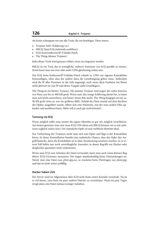 126                               Kapitel 4: Trojaner

Als Erstes schnappen wir uns alle Tools, die wir benötigen. Diese wären:
■   Trojaner Sub7 (Erklärung s.u.)
■   MICQ (lässt ICQ mehrmals ausführen)
■   ICQ-AutoAuthorize/IP-Unhider Patch
■   The Thing (kleiner Trojaner)
Jedes dieser Tools wird genauer erklärt, wenn sie eingesetzt werden.
MICQ ist ein Tool, das es ermöglicht, mehrere Instanzen von ICQ parallel zu starten.
Somit kann man mit zwei oder mehr UINs gleichzeitig online sein.
Das ICQ Auto-Authorize/IP-Unhider-Patch erlaubt es, UINs zur eigenen Kontaktliste
hinzuzufügen, ohne dass der andere dazu die Genehmigung geben muss. Außerdem
wird die IP aller Personen in der Info angezeigt, auch wenn diese Funktion bei Ihnen
nicht aktiviert ist (zur IP und deren Vergabe siehe Grundlagen).
The Thing ist ein kleiner Trojaner. Die meisten Trojaner sind wegen der vielen Features
von Haus aus bis zu 400 KB groß. Wenn man also einige Erfahrung damit hat, so kann
man sich leicht ausrechnen, was hinter einem File steckt. The Thing hingegen ist nur ca.
40 KB groß (etwa so, wie ein größeres Bild). Sobald die Datei einmal auf dem Rechner
des Opfers ausgeführt wurde, öffnet sich eine Hintertür, mit der man andere Files up-
loaden und ausführen kann. Mehr soll er auch gar nicht können!


Tarnung via ICQ
Wenn möglich sollte man immer die eigene Identität so gut wie möglich verschleiern.
Am besten generiert man eine neue ICQ-UIN (denn mit MICQ können wir ja mit meh-
reren zugleich online sein). Für männliche Opfer ist eine weibliche Identität ideal.
Zur Verbreitung des Trojaners sucht man sich sein Opfer und fügt es der Kontaktliste
hinzu. In dieser Konstellation besteht eine realistische Chance, dass das Opfer den An-
griff bemerkt, denn die Kontaktliste ist ja ohne Zustimmung erweitert worden. In so ei-
nem Fall helfen nur noch unverfängliche Ausreden, in denen Begriffe wie Hacker oder
dergleichen garantiert nicht vorkommen.
Wenn man ICQ zum Schicken der Datei verwendet, kann man auch einen kleinen Bug
älterer ICQ-Versionen ausnutzen: Die zeigen standardmäßig keine Dateiendungen an.
Nennt man eine Datei nun photo.jpg.exe, so erscheint beim Übertragen nur photo.jpg,
und das ist nicht weiter auffällig.


Hacker haben Zeit
Der Server wird im Allgemeinen über ICQ nicht beim ersten Kontakt verschickt. Da ist
es viel besser, zum Start ein paar saubere Dateien zu verschicken. Nach ein paar Tagen
erregt dann eine Datei weitaus weniger Aufsehen.
 