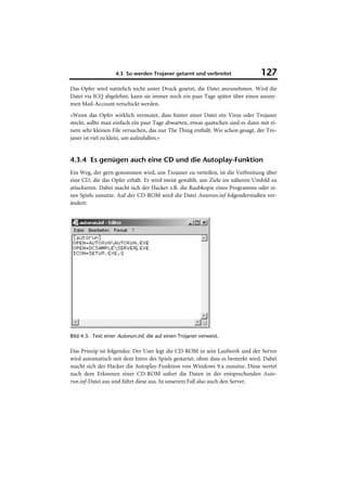 4.3 So werden Trojaner getarnt und verbreitet              127
Das Opfer wird natürlich nicht unter Druck gesetzt, die Datei anzunehmen. Wird die
Datei via ICQ abgelehnt, kann sie immer noch ein paar Tage später über einen anony-
men Mail-Account verschickt werden.
»Wenn das Opfer wirklich vermutet, dass hinter einer Datei ein Virus oder Trojaner
steckt, sollte man einfach ein paar Tage abwarten, etwas quatschen und es dann mit ei-
nem sehr kleinen File versuchen, das nur The Thing enthält. Wie schon gesagt, der Tro-
janer ist viel zu klein, um aufzufallen.«


4.3.4 Es genügen auch eine CD und die Autoplay-Funktion
Ein Weg, der gern genommen wird, um Trojaner zu verteilen, ist die Verbreitung über
eine CD, die das Opfer erhält. Er wird meist gewählt, um Ziele im näheren Umfeld zu
attackieren. Dabei macht sich der Hacker z.B. die Raubkopie eines Programms oder ei-
nes Spiels zunutze. Auf der CD-ROM wird die Datei Autorun.inf folgendermaßen ver-
ändert:




Bild 4.3: Text einer Autorun.inf, die auf einen Trojaner verweist.

Das Prinzip ist folgendes: Der User legt die CD-ROM in sein Laufwerk und der Server
wird automatisch mit dem Intro des Spiels gestartet, ohne dass es bemerkt wird. Dabei
macht sich der Hacker die Autoplay-Funktion von Windows 9.x zunutze. Diese wertet
nach dem Erkennen einer CD-ROM sofort die Daten in der entsprechenden Auto-
run.inf-Datei aus und führt diese aus. In unserem Fall also auch den Server.
 