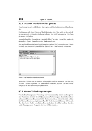 128                                Kapitel 4: Trojaner

4.3.5 Disketten funktionieren fast genauso
Diese Prinzip ist auch auf Disketten übertragbar und hier funktioniert es folgenderma-
ßen:
Der Hacker erstellt einen Ordner auf der Diskette, der z.B. »Film« heißt. In diesem Ord-
ner werden noch zwei weitere Ordner erstellt; der eine heißt beispielsweise Film Data,
der andere z.B. Xxdata.
In den Ordner Film Data wird der eigentliche Film (*.avi oder *.mpeg-File) kopiert, in
den anderen Ordner Xxdata kopiert der Hacker den Server.
Nun wird im Editor eine Batch-Datei (Stapelverarbeitung) im Stammordner der Disket-
te erstellt und unter dem Namen Film.bat abgespeichert. Diese kann z.B. so aussehen:




Bild 4.4: Die Bat-Datei startet den Server.

Wird diese Diskette nun an den User weitergegeben, und der startet die Film.bat, wird
auch der Trojaner ausgeführt. Der Befehl @echo dient dazu, dass der User die Ausfüh-
rung nicht im DOS-Fenster angezeigt bekommt.


4.3.6 Weitere Verbreitungsstrategien
Verschiedene Strategien zur Verbreitung von Trojanern sind ja bereits deutlich gewor-
den. Die direkten Kontakte über ICQ machen eine Verbreitung vor allem im Bereich der
näheren und ferneren Bekannten leicht, die Anonymität des Internetkontakts schützt
den Täter und macht das Opfer angreifbar. Die Verbreitung mithilfe einer CD ist auch
eher dem Hobby-Hacker vorbehalten, denn das Medium als solches wird nur über den
Inhalt (Spiel, gecracktes Programm etc.) erst wirklich attraktiv.
 