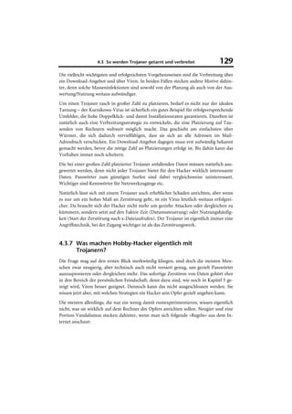 4.3 So werden Trojaner getarnt und verbreitet                 129
Die vielleicht wichtigsten und erfolgreichsten Vorgehensweisen sind die Verbreitung über
ein Download-Angebot und über Viren. In beiden Fällen stecken andere Motive dahin-
ter, denn solche Masseninfektionen sind sowohl von der Planung als auch von der Aus-
wertung/Nutzung weitaus aufwändiger.
Um einen Trojaner rasch in großer Zahl zu platzieren, bedarf es nicht nur der idealen
Tarnung – der Kurnikowa-Virus ist sicherlich ein gutes Beispiel für erfolgversprechende
Umfelder, die hohe Doppelklick- und damit Installationsraten garantieren. Daneben ist
natürlich auch eine Verbreitungsstrategie zu entwickeln, die eine Platzierung auf Tau-
senden von Rechnern weltweit möglich macht. Das geschieht am einfachsten über
Würmer, die sich dadurch vervielfältigen, dass sie sich an alle Adressen im Mail-
Adressbuch verschicken. Ein Download-Angebot dagegen muss erst aufwändig bekannt
gemacht werden, bevor die nötige Zahl an Platzierungen erfolgt ist. Bis dahin kann das
Vorhaben immer noch scheitern.
Die bei einer großen Zahl platzierter Trojaner anfallenden Daten müssen natürlich aus-
gewertet werden, denn nicht jeder Trojaner bietet für den Hacker wirklich interessante
Daten. Passwörter zum günstigen Surfen sind dabei vergleichsweise uninteressant.
Wichtiger sind Kennwörter für Netzwerkzugänge etc.
Natürlich lässt sich mit einem Trojaner auch erheblicher Schaden anrichten, aber wenn
es nur um ein hohes Maß an Zerstörung geht, ist ein Virus letztlich weitaus erfolgrei-
cher. Da braucht sich der Hacker nicht mehr um gezielte Attacken oder dergleichen zu
kümmern, sondern setzt auf den Faktor Zeit (Datumssteuerung) oder Nutzungshäufig-
keit (Start der Zerstörung nach x-Dateiaufrufen). Der Trojaner ist eigentlich immer eine
Angriffstechnik, bei der Zugang wichtiger ist als das Zerstörungswerk.


4.3.7 Was machen Hobby-Hacker eigentlich mit
      Trojanern?
Die Frage mag auf den ersten Blick merkwürdig klingen, sind doch die meisten Men-
schen zwar neugierig, aber technisch auch nicht versiert genug, um gezielt Passwörter
auszuspionieren oder dergleichen mehr. Das sofortige Zerstören von Daten gehört eher
in den Bereich der persönlichen Feindschaft, denn dazu sind, wie noch in Kapitel 5 ge-
zeigt wird, Viren besser geeignet. Dennoch kann das nicht ausgeschlossen werden. Sie
wissen jetzt aber, mit welchen Strategien ein Hacker sein Opfer gezielt angehen kann.
Die meisten allerdings, die nur ein wenig damit rumexperimentieren, wissen eigentlich
nicht, was sie wirklich auf dem Rechner des Opfers anrichten sollen. Neugier und eine
Portion Vandalismus stecken dahinter, wenn man sich folgende »Regeln« aus dem In-
ternet anschaut:
 