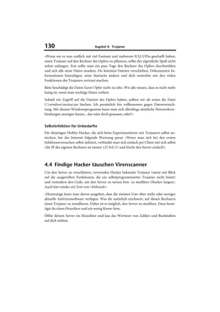 130                                Kapitel 4: Trojaner

»Wenn wir es nun endlich mit viel Fantasie und mehreren ICQ-UINs geschafft haben,
einen Trojaner auf den Rechner des Opfers zu pflanzen, sollte der eigentliche Spaß nicht
sofort anfangen. Erst sollte man ein paar Tage den Rechner des Opfers durchwühlen
und sich alle seine Daten ansehen. Du könntest Dateien verschieben, Dokumenten In-
formationen hinzufügen, seine Startseite ändern und dich weiterhin mit den vielen
Funktionen des Trojaners vertraut machen.
Bitte beschädigt die Daten Eurer Opfer nicht zu sehr. Wir alle wissen, dass es nicht mehr
lustig ist, wenn man wichtige Daten verliert.
Sobald wir Zugriff auf die Dateien des Opfers haben, sollten wir als erstes die Datei
C:windowsnetstat.exe löschen. Ich persönlich bin vollkommen gegen Datenvernich-
tung. Mit diesem Windowsprogramm kann man sich allerdings sämtliche Netzwerkver-
bindungen anzeigen lassen... das wäre doch grausam, oder?«


Selbstinfektion für Unbedarfte
Für diejenigen Hobby-Hacker, die sich beim Experimentieren mit Trojanern selbst an-
stecken, hat das Internet folgende Warnung parat: »Wenn man sich bei den ersten
Infektionsversuchen selbst infiziert, verbindet man sich einfach per Client mit sich selbst
(die IP des eigenen Rechners ist immer 127.0.0.1!) und löscht den Server einfach!«



4.4 Findige Hacker täuschen Virenscanner
Um den Server zu verschleiern, verwenden Hacker bekannte Trojaner (meist mit Blick
auf die ausgereiften Funktionen, die ein selbstprogrammierter Trojaner nicht bietet)
und verändern den Code, um den Server zu tarnen bzw. zu stealthen (Hacker-Jargon).
Auch hier wieder ein Text von »Defcon4«:
»Heutzutage kann man davon ausgehen, dass die meisten User über mehr oder weniger
aktuelle Antivirensoftware verfügen. Was dir natürlich erschwert, auf diesen Rechnern
einen Trojaner zu installieren. Daher ist es möglich, den Server zu stealthen. Dazu benö-
tigst du einen Hexeditor und ein wenig Know-how.
Öffne deinen Server im Hexeditor und lass das Wirrwarr von Zahlen und Buchstaben
auf dich wirken.
 